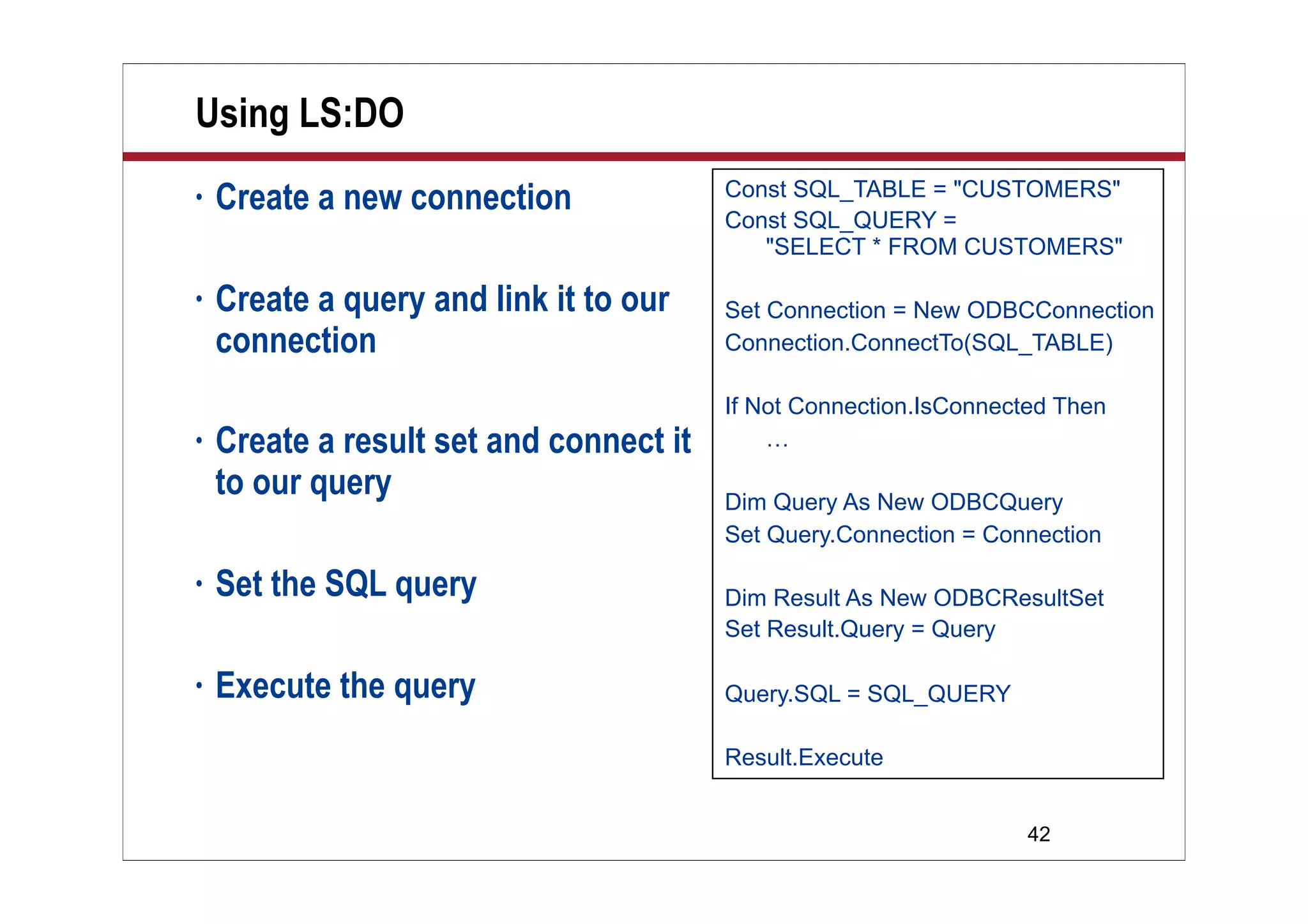 42
Using LS:DO
• Create a new connection
• Create a query and link it to our
connection
• Create a result set and connect it
to our query
• Set the SQL query
• Execute the query
Const SQL_TABLE = "CUSTOMERS"
Const SQL_QUERY =
"SELECT * FROM CUSTOMERS"
Set Connection = New ODBCConnection
Connection.ConnectTo(SQL_TABLE)
If Not Connection.IsConnected Then
…
Dim Query As New ODBCQuery
Set Query.Connection = Connection
Dim Result As New ODBCResultSet
Set Result.Query = Query
Query.SQL = SQL_QUERY
Result.Execute
 