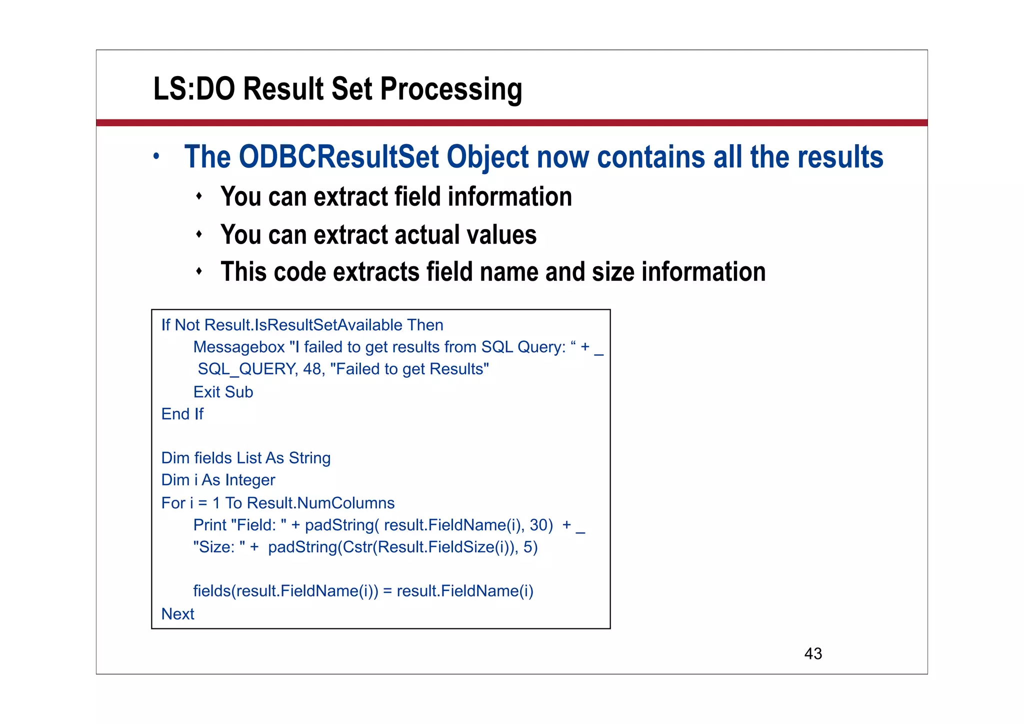 43
LS:DO Result Set Processing
• The ODBCResultSet Object now contains all the results
 You can extract field information
 You can extract actual values
 This code extracts field name and size information
If Not Result.IsResultSetAvailable Then
Messagebox "I failed to get results from SQL Query: “ + _
SQL_QUERY, 48, "Failed to get Results"
Exit Sub
End If
Dim fields List As String
Dim i As Integer
For i = 1 To Result.NumColumns
Print "Field: " + padString( result.FieldName(i), 30) + _
"Size: " + padString(Cstr(Result.FieldSize(i)), 5)
fields(result.FieldName(i)) = result.FieldName(i)
Next
 