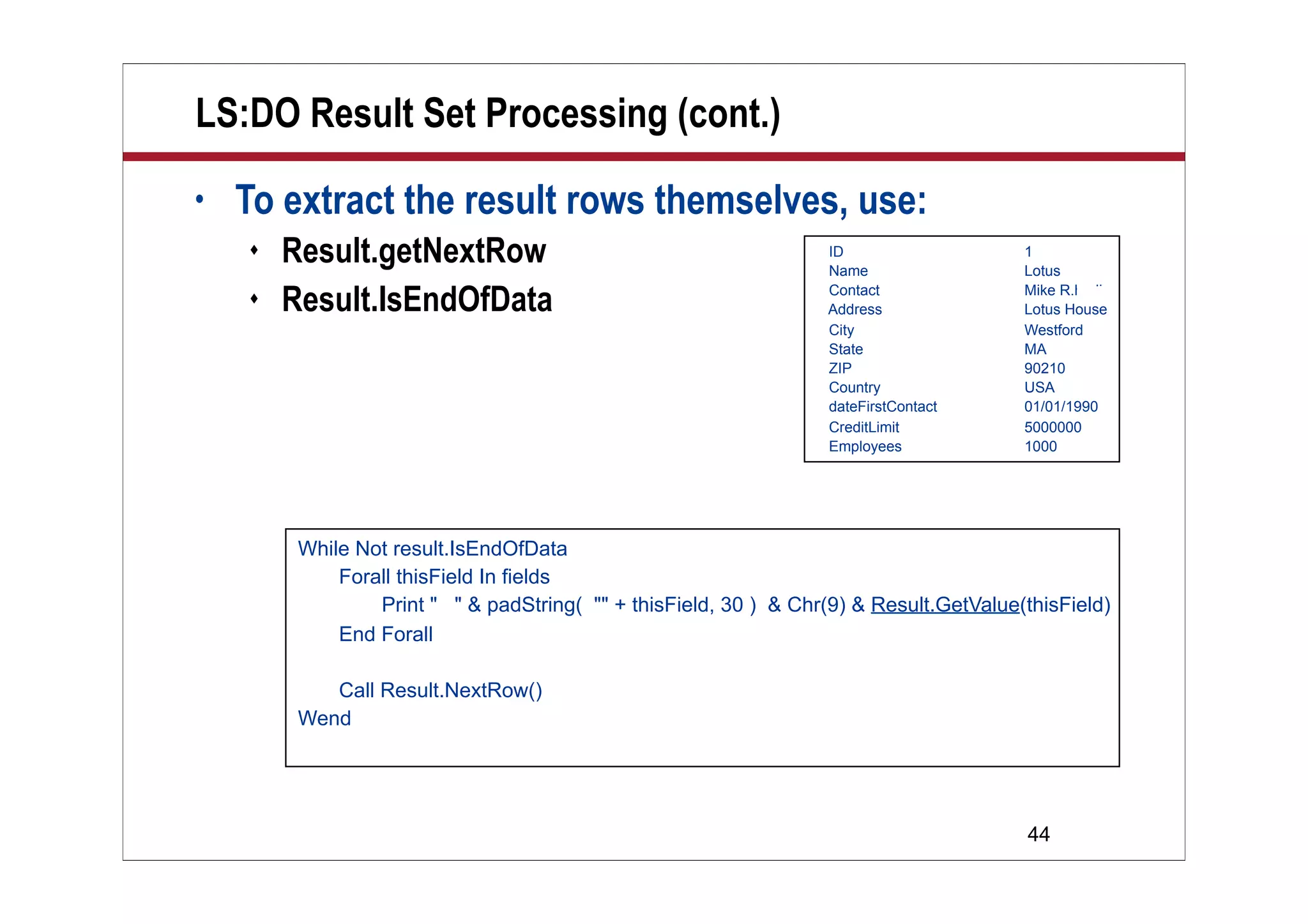 44
LS:DO Result Set Processing (cont.)
• To extract the result rows themselves, use:
 Result.getNextRow
 Result.IsEndOfData
ID 1
Name Lotus
Contact Mike R.hodin
Address Lotus House
City Westford
State MA
ZIP 90210
Country USA
dateFirstContact 01/01/1990
CreditLimit 5000000
Employees 1000
While Not result.IsEndOfData
Forall thisField In fields
Print " " & padString( "" + thisField, 30 ) & Chr(9) & Result.GetValue(thisField)
End Forall
Call Result.NextRow()
Wend
 