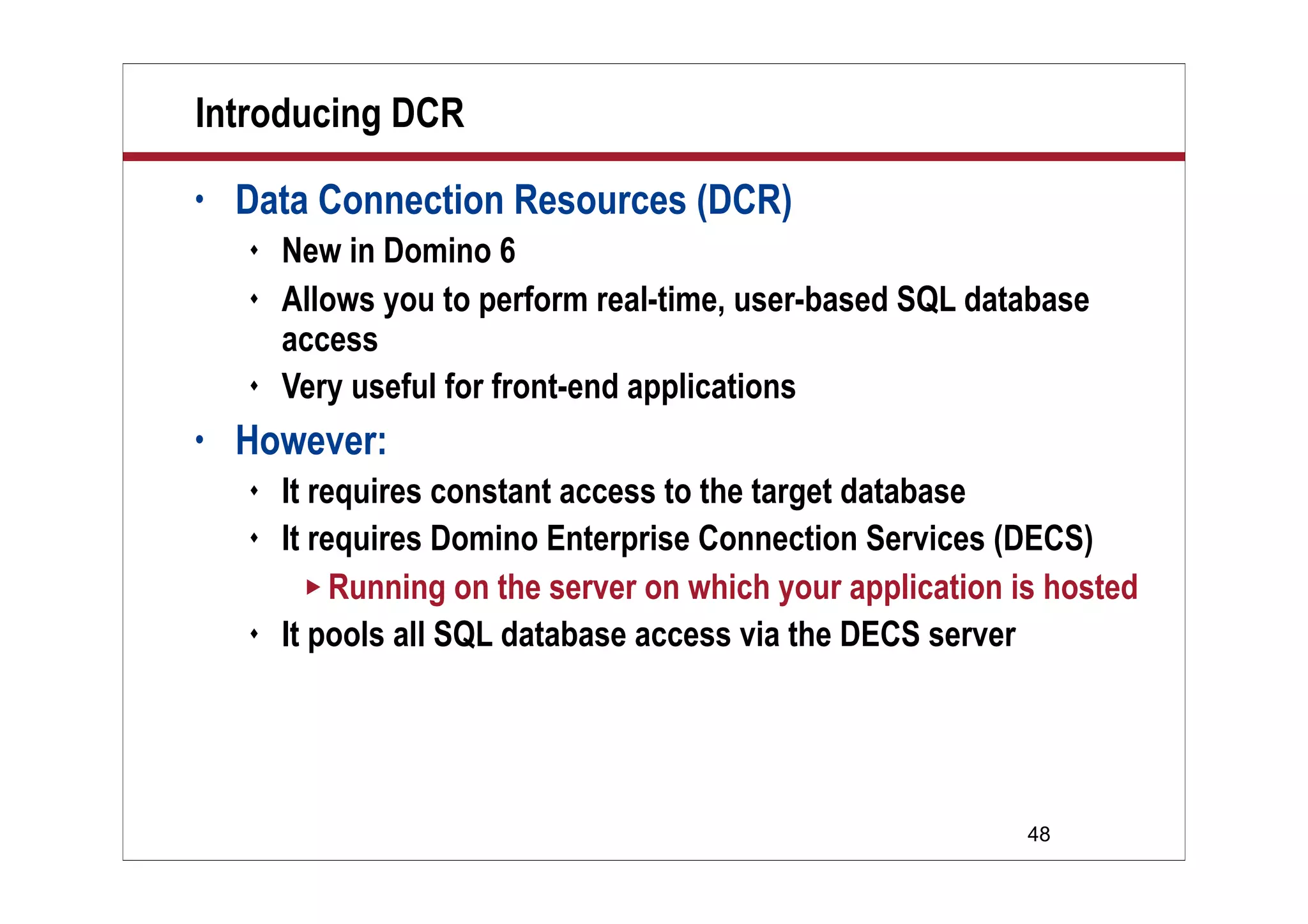 48
Introducing DCR
• Data Connection Resources (DCR)
 New in Domino 6
 Allows you to perform real-time, user-based SQL database
access
 Very useful for front-end applications
• However:
 It requires constant access to the target database
 It requires Domino Enterprise Connection Services (DECS)
 Running on the server on which your application is hosted
 It pools all SQL database access via the DECS server
 