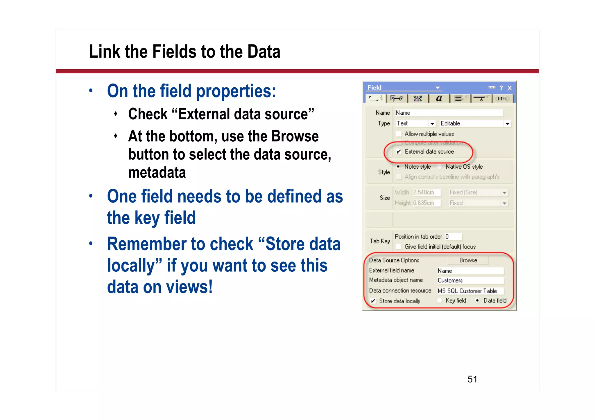 51
Link the Fields to the Data
• On the field properties:
 Check “External data source”
 At the bottom, use the Browse
button to select the data source,
metadata
• One field needs to be defined as
the key field
• Remember to check “Store data
locally” if you want to see this
data on views!
 