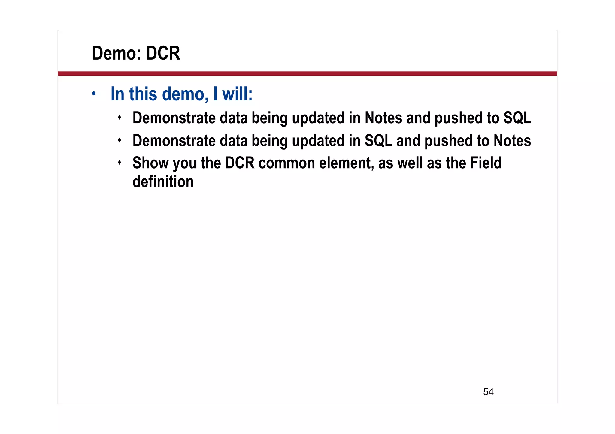 54
Demo: DCR
• In this demo, I will:
 Demonstrate data being updated in Notes and pushed to SQL
 Demonstrate data being updated in SQL and pushed to Notes
 Show you the DCR common element, as well as the Field
definition
 