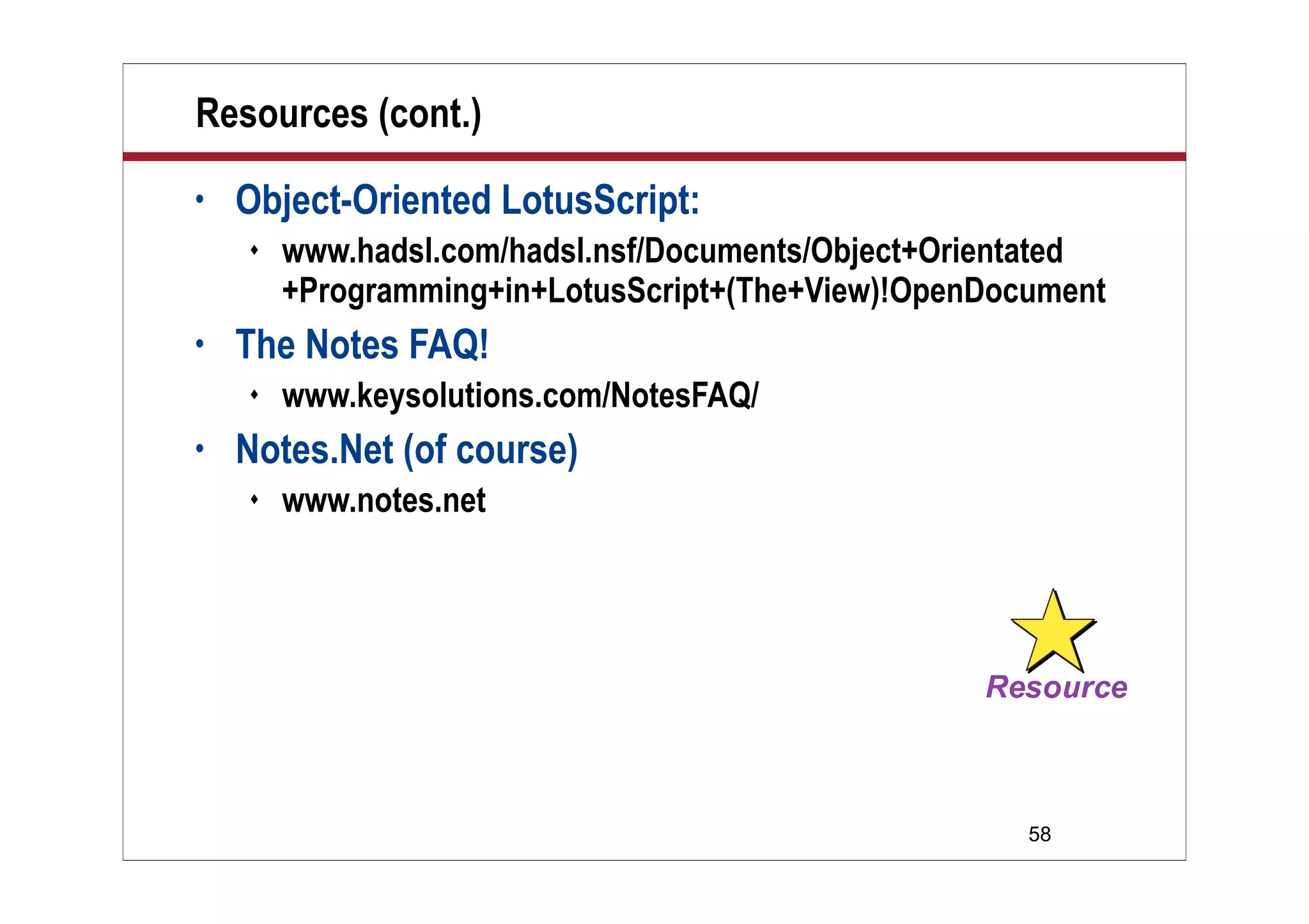 58
Resources (cont.)
• Object-Oriented LotusScript:
 www.hadsl.com/hadsl.nsf/Documents/Object+Orientated
+Programming+in+LotusScript+(The+View)!OpenDocument
• The Notes FAQ!
 www.keysolutions.com/NotesFAQ/
• Notes.Net (of course)
 www.notes.net
 