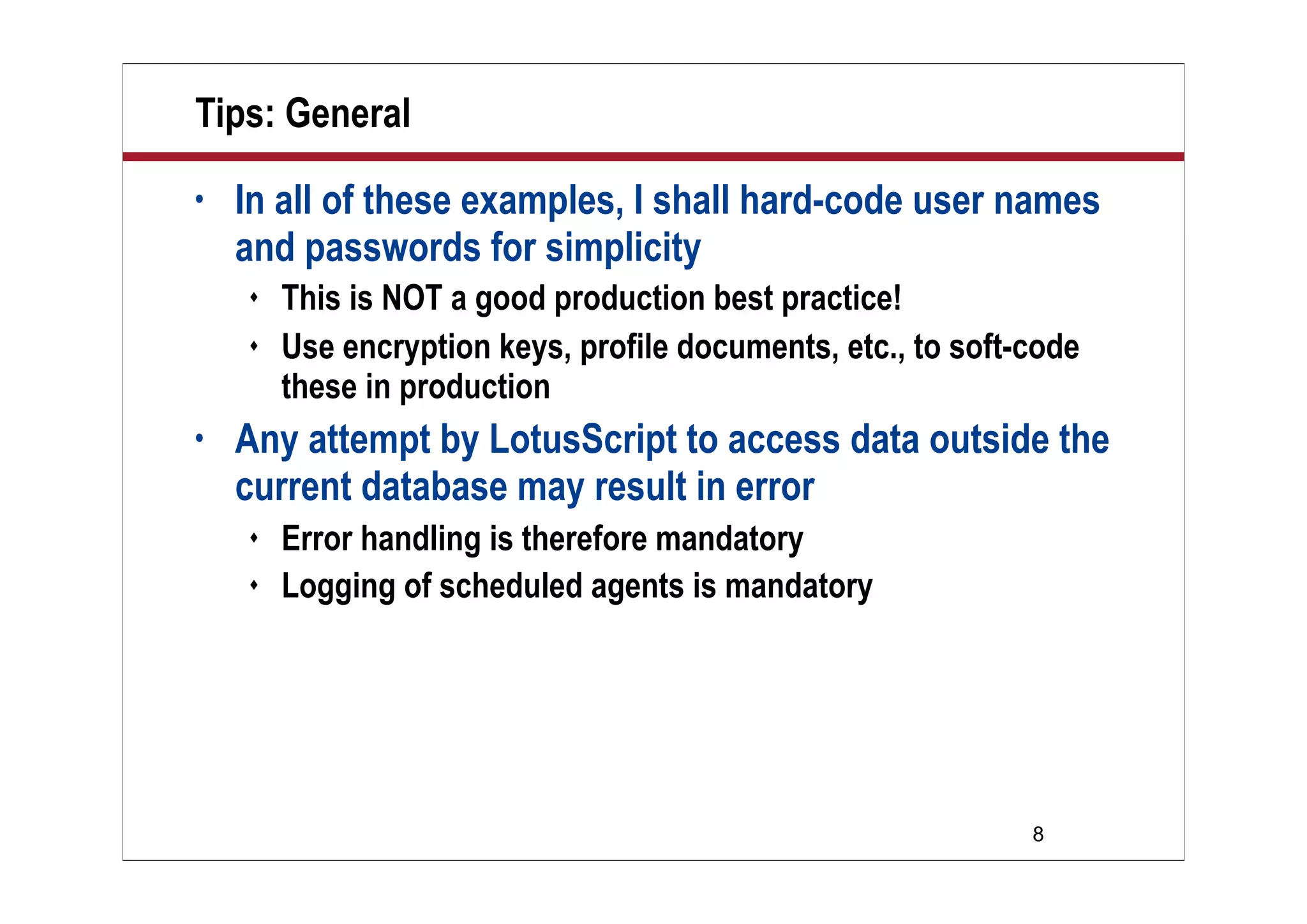 8
Tips: General
• In all of these examples, I shall hard-code user names
and passwords for simplicity
 This is NOT a good production best practice!
 Use encryption keys, profile documents, etc., to soft-code
these in production
• Any attempt by LotusScript to access data outside the
current database may result in error
 Error handling is therefore mandatory
 Logging of scheduled agents is mandatory
 