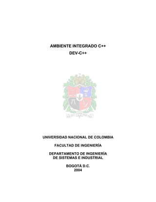 AMBIENTE INTEGRADO C++
            DEV-C++




UNIVERSIDAD NACIONAL DE COLOMBIA

     FACULTAD DE INGENIERÍA

  DEPARTAMENTO DE INGENIERÍA
    DE SISTEMAS E INDUSTRIAL

          BOGOTÁ D.C.
             2004
 