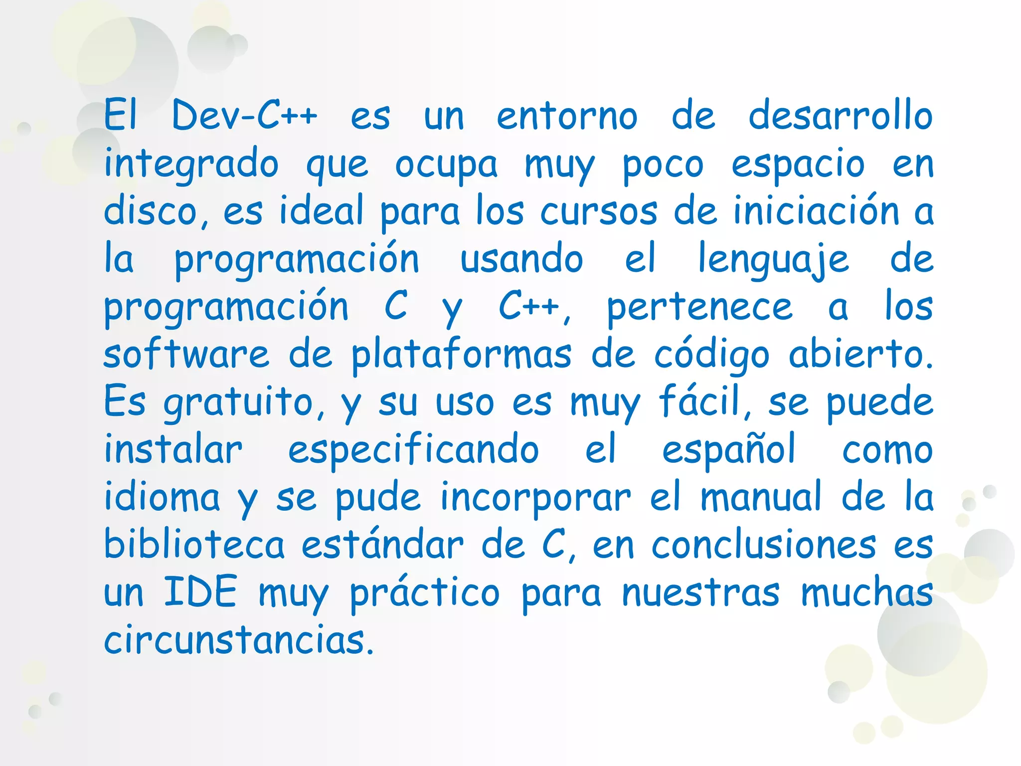 El Dev-C++ es un entorno de desarrollo
integrado que ocupa muy poco espacio en
disco, es ideal para los cursos de iniciación a
la programación usando el lenguaje de
programación C y C++, pertenece a los
software de plataformas de código abierto.
Es gratuito, y su uso es muy fácil, se puede
instalar especificando el español como
idioma y se pude incorporar el manual de la
biblioteca estándar de C, en conclusiones es
un IDE muy práctico para nuestras muchas
circunstancias.
 
