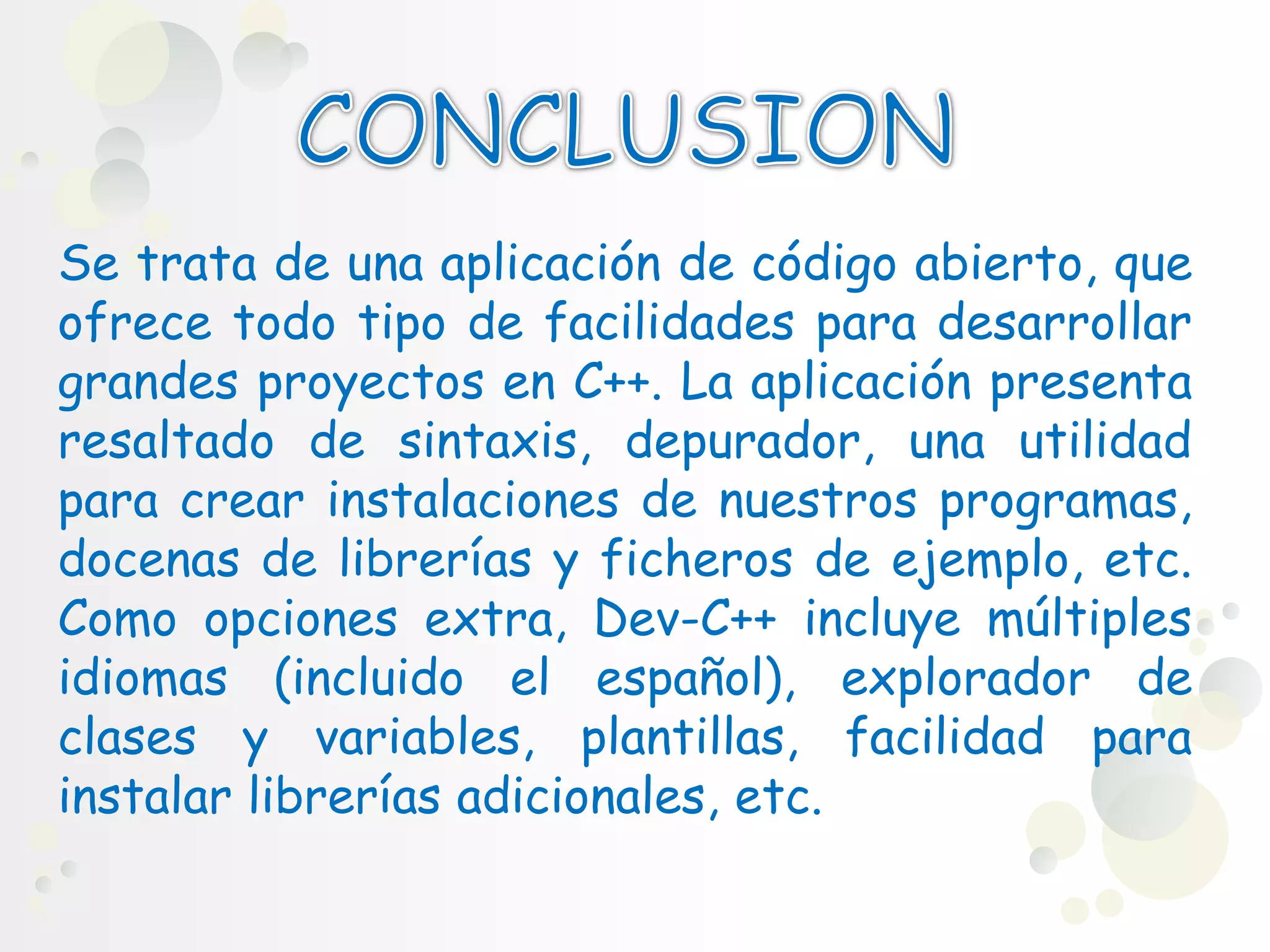 Se trata de una aplicación de código abierto, que
ofrece todo tipo de facilidades para desarrollar
grandes proyectos en C++. La aplicación presenta
resaltado de sintaxis, depurador, una utilidad
para crear instalaciones de nuestros programas,
docenas de librerías y ficheros de ejemplo, etc.
Como opciones extra, Dev-C++ incluye múltiples
idiomas (incluido el español), explorador de
clases y variables, plantillas, facilidad para
instalar librerías adicionales, etc.
 