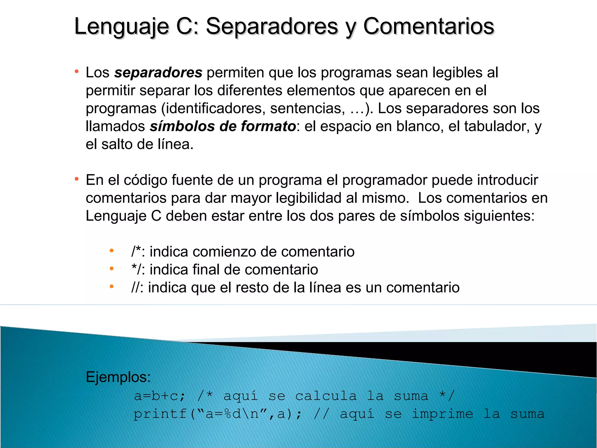 Lenguaje C: Separadores y ComentariosLenguaje C: Separadores y Comentarios
• Los separadores permiten que los programas sean legibles al
permitir separar los diferentes elementos que aparecen en el
programas (identificadores, sentencias, …). Los separadores son los
llamados símbolos de formato: el espacio en blanco, el tabulador, y
el salto de línea.
• En el código fuente de un programa el programador puede introducir
comentarios para dar mayor legibilidad al mismo. Los comentarios en
Lenguaje C deben estar entre los dos pares de símbolos siguientes:
• /*: indica comienzo de comentario
• */: indica final de comentario
• //: indica que el resto de la línea es un comentario
Ejemplos:
a=b+c; /* aquí se calcula la suma */
printf(“a=%dn”,a); // aquí se imprime la suma
 