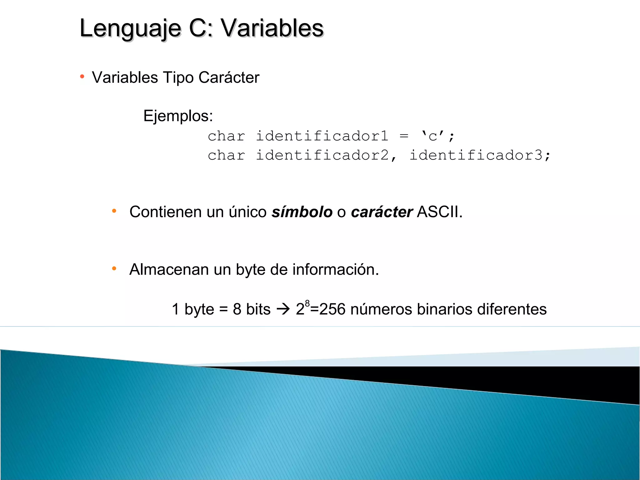 Lenguaje C: VariablesLenguaje C: Variables
• Variables Tipo Carácter
Ejemplos:
char identificador1 = ‘c’;
char identificador2, identificador3;
• Contienen un único símbolo o carácter ASCII.
• Almacenan un byte de información.
1 byte = 8 bits  2
8
=256 números binarios diferentes
 