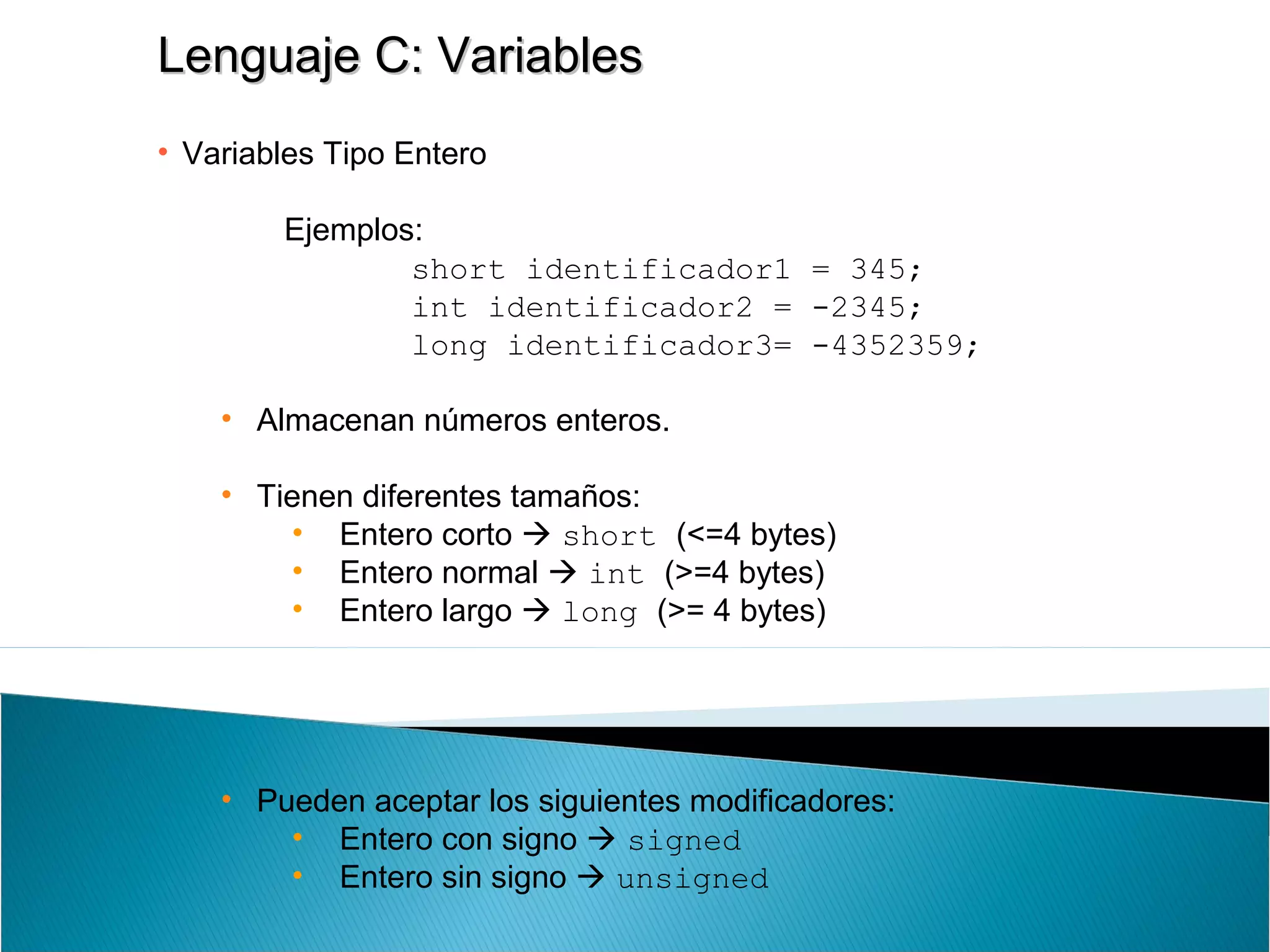 Lenguaje C: VariablesLenguaje C: Variables
• Variables Tipo Entero
Ejemplos:
short identificador1 = 345;
int identificador2 = -2345;
long identificador3= -4352359;
• Almacenan números enteros.
• Tienen diferentes tamaños:
• Entero corto  short (<=4 bytes)
• Entero normal  int (>=4 bytes)
• Entero largo  long (>= 4 bytes)
• Pueden aceptar los siguientes modificadores:
• Entero con signo  signed
• Entero sin signo  unsigned
 