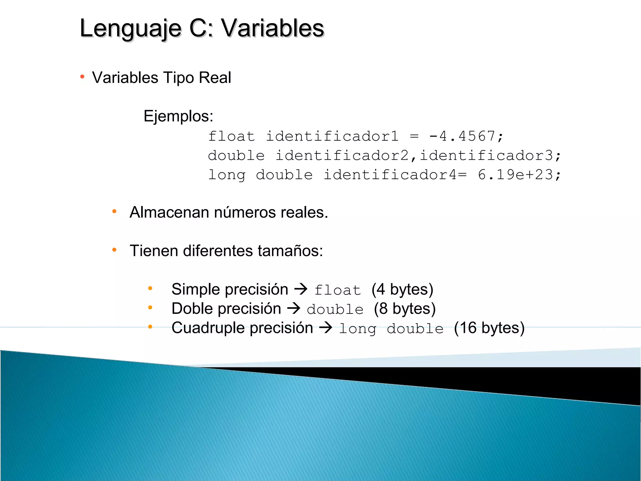Lenguaje C: VariablesLenguaje C: Variables
• Variables Tipo Real
Ejemplos:
float identificador1 = -4.4567;
double identificador2,identificador3;
long double identificador4= 6.19e+23;
• Almacenan números reales.
• Tienen diferentes tamaños:
• Simple precisión  float (4 bytes)
• Doble precisión  double (8 bytes)
• Cuadruple precisión  long double (16 bytes)
 