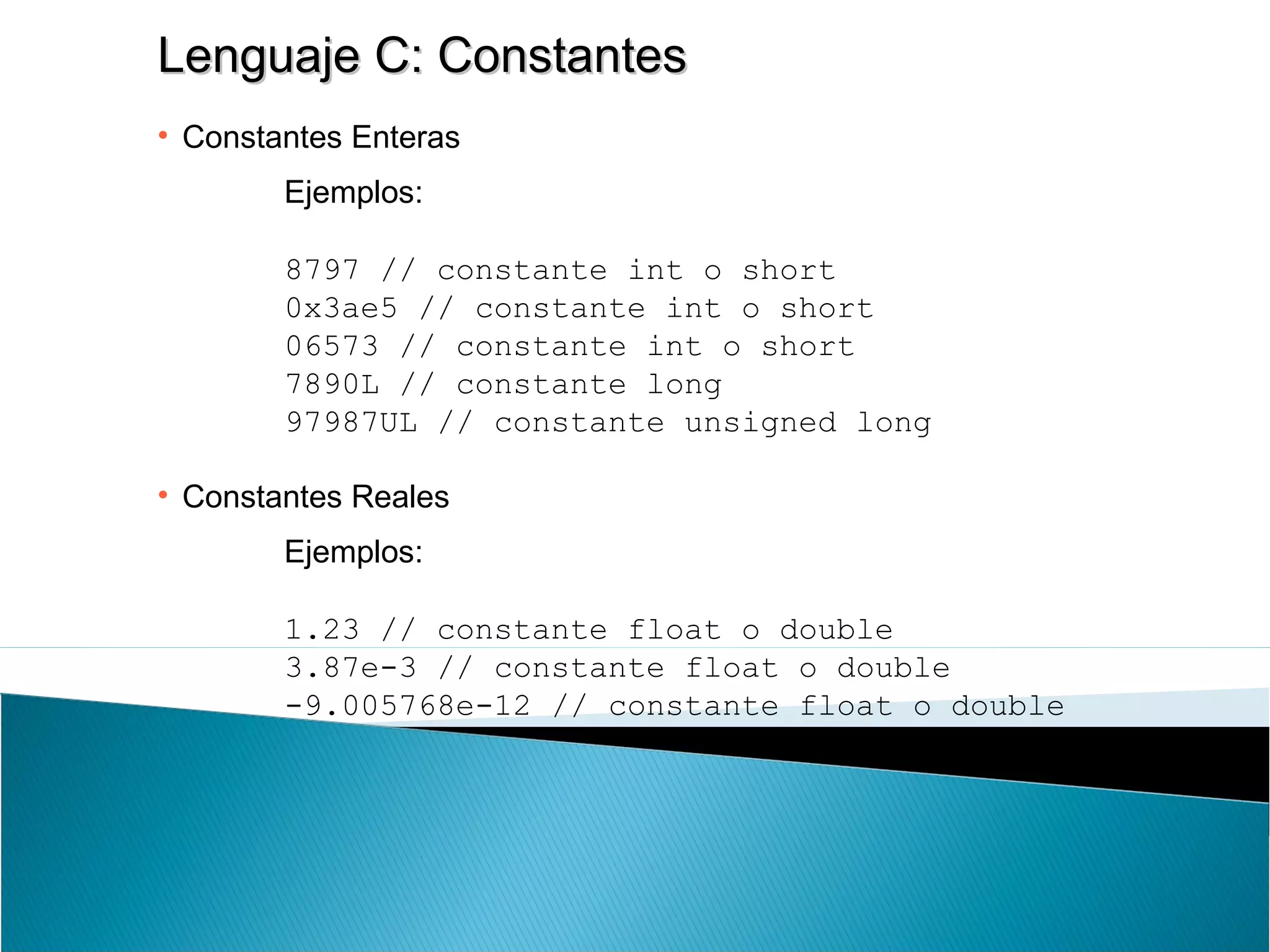 Lenguaje C: ConstantesLenguaje C: Constantes
• Constantes Enteras
Ejemplos:
8797 // constante int o short
0x3ae5 // constante int o short
06573 // constante int o short
7890L // constante long
97987UL // constante unsigned long
• Constantes Reales
Ejemplos:
1.23 // constante float o double
3.87e-3 // constante float o double
-9.005768e-12 // constante float o double
 