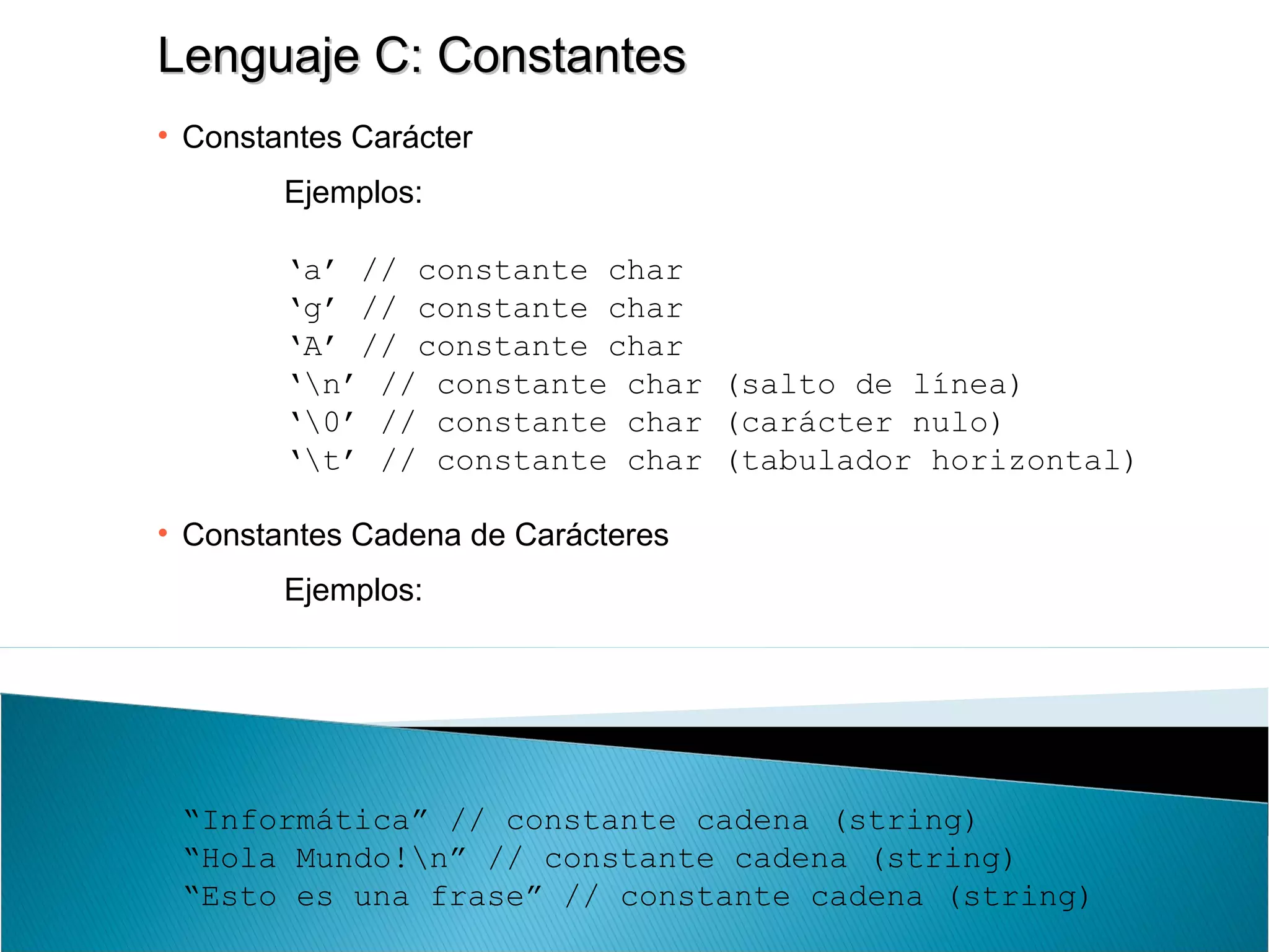 Lenguaje C: ConstantesLenguaje C: Constantes
• Constantes Carácter
Ejemplos:
‘a’ // constante char
‘g’ // constante char
‘A’ // constante char
‘n’ // constante char (salto de línea)
‘0’ // constante char (carácter nulo)
‘t’ // constante char (tabulador horizontal)
• Constantes Cadena de Carácteres
Ejemplos:
“Informática” // constante cadena (string)
“Hola Mundo!n” // constante cadena (string)
“Esto es una frase” // constante cadena (string)
 
