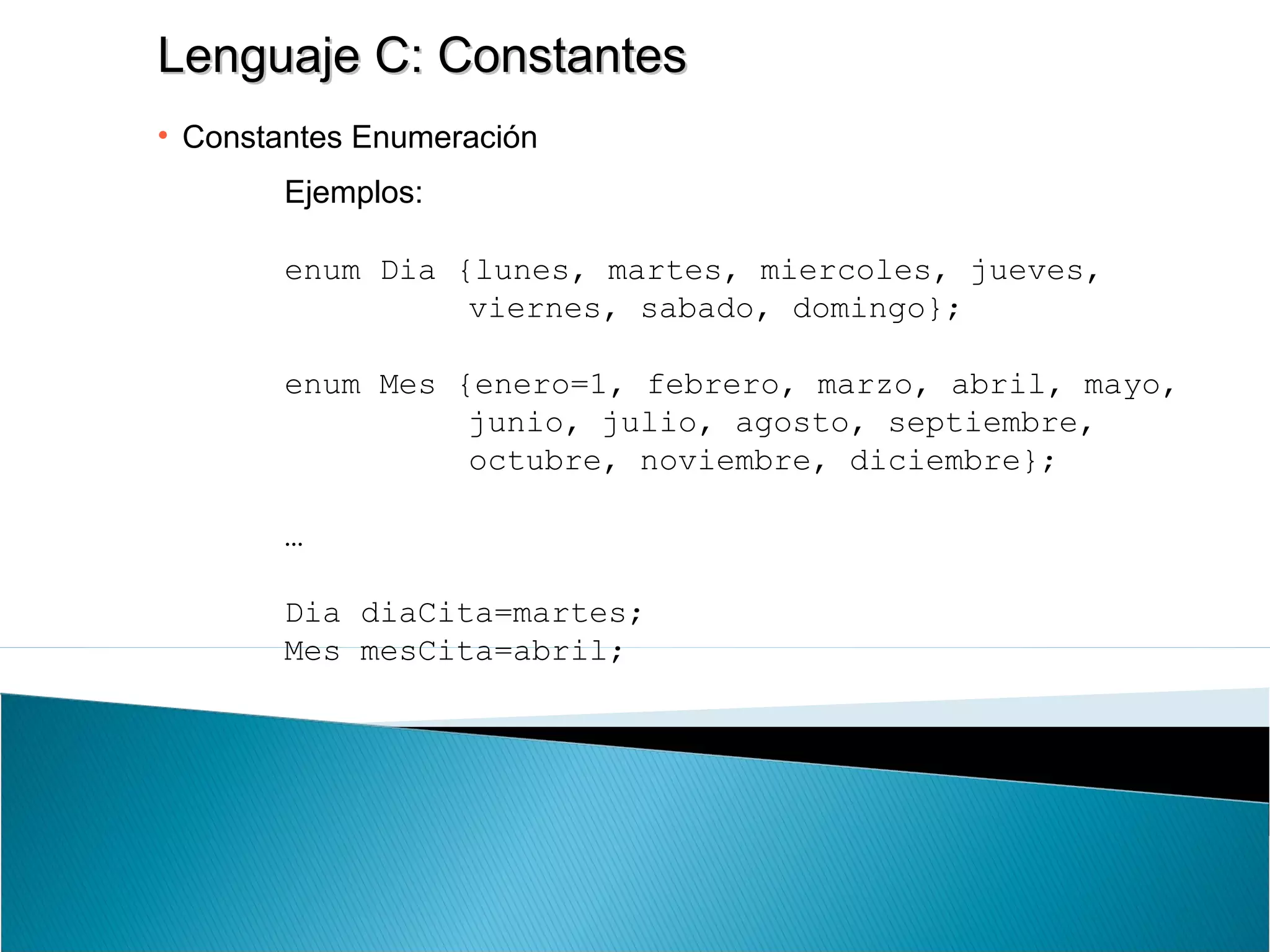 Lenguaje C: ConstantesLenguaje C: Constantes
• Constantes Enumeración
Ejemplos:
enum Dia {lunes, martes, miercoles, jueves,
viernes, sabado, domingo};
enum Mes {enero=1, febrero, marzo, abril, mayo,
junio, julio, agosto, septiembre,
octubre, noviembre, diciembre};
…
Dia diaCita=martes;
Mes mesCita=abril;
 