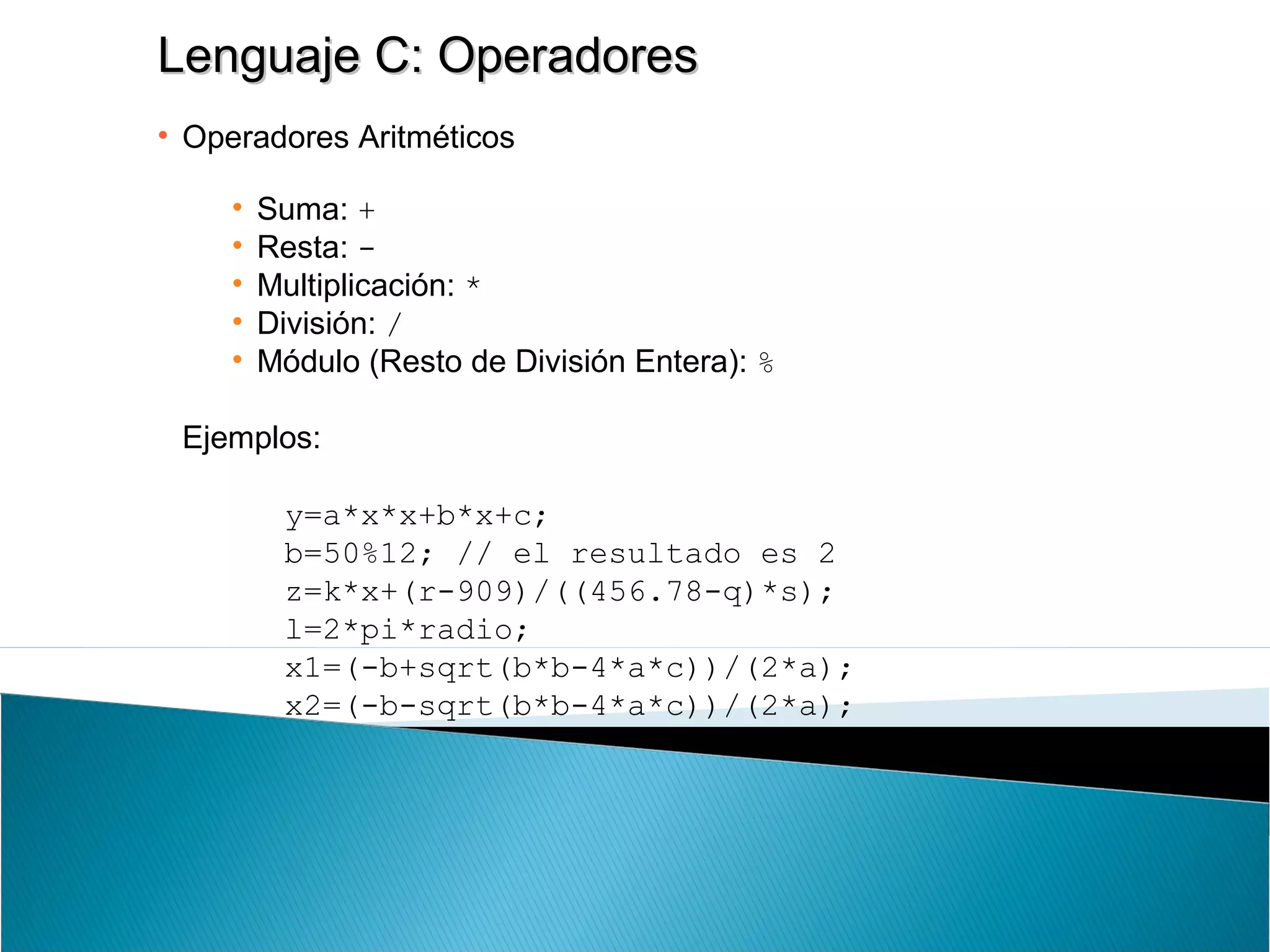 Lenguaje C: OperadoresLenguaje C: Operadores
• Operadores Aritméticos
• Suma: +
• Resta: -
• Multiplicación: *
• División: /
• Módulo (Resto de División Entera): %
Ejemplos:
y=a*x*x+b*x+c;
b=50%12; // el resultado es 2
z=k*x+(r-909)/((456.78-q)*s);
l=2*pi*radio;
x1=(-b+sqrt(b*b-4*a*c))/(2*a);
x2=(-b-sqrt(b*b-4*a*c))/(2*a);
 