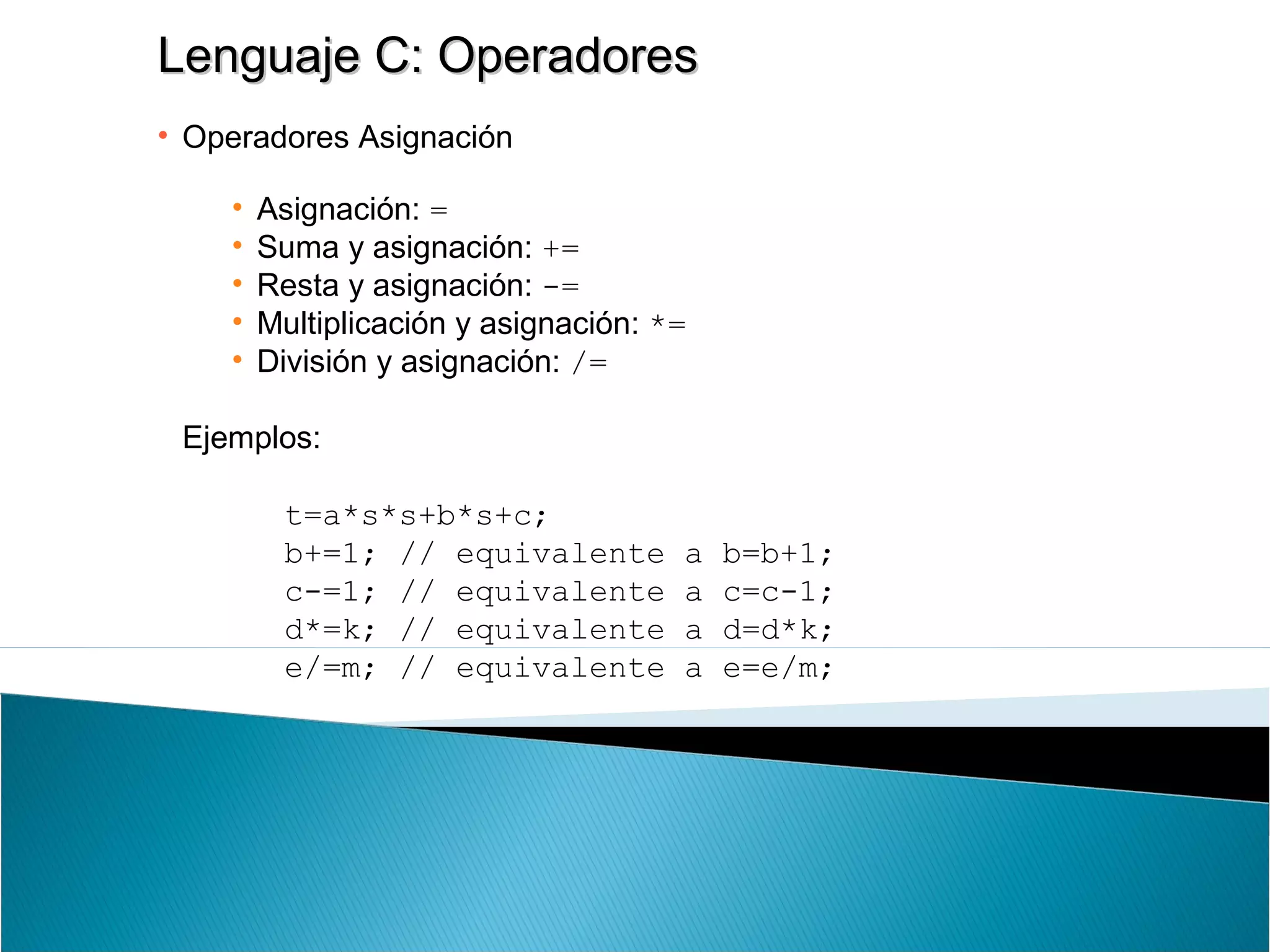 Lenguaje C: OperadoresLenguaje C: Operadores
• Operadores Asignación
• Asignación: =
• Suma y asignación: +=
• Resta y asignación: -=
• Multiplicación y asignación: *=
• División y asignación: /=
Ejemplos:
t=a*s*s+b*s+c;
b+=1; // equivalente a b=b+1;
c-=1; // equivalente a c=c-1;
d*=k; // equivalente a d=d*k;
e/=m; // equivalente a e=e/m;
 