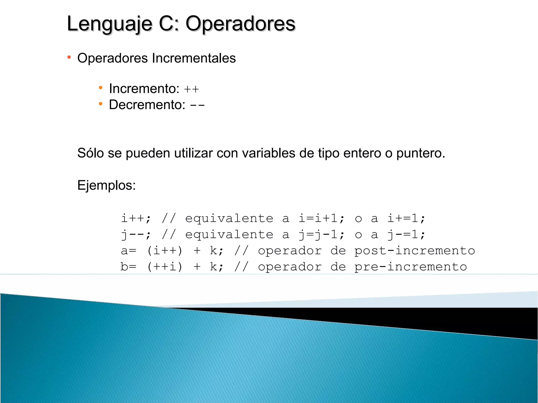 Lenguaje C: OperadoresLenguaje C: Operadores
• Operadores Incrementales
• Incremento: ++
• Decremento: --
Sólo se pueden utilizar con variables de tipo entero o puntero.
Ejemplos:
i++; // equivalente a i=i+1; o a i+=1;
j--; // equivalente a j=j-1; o a j-=1;
a= (i++) + k; // operador de post-incremento
b= (++i) + k; // operador de pre-incremento
 