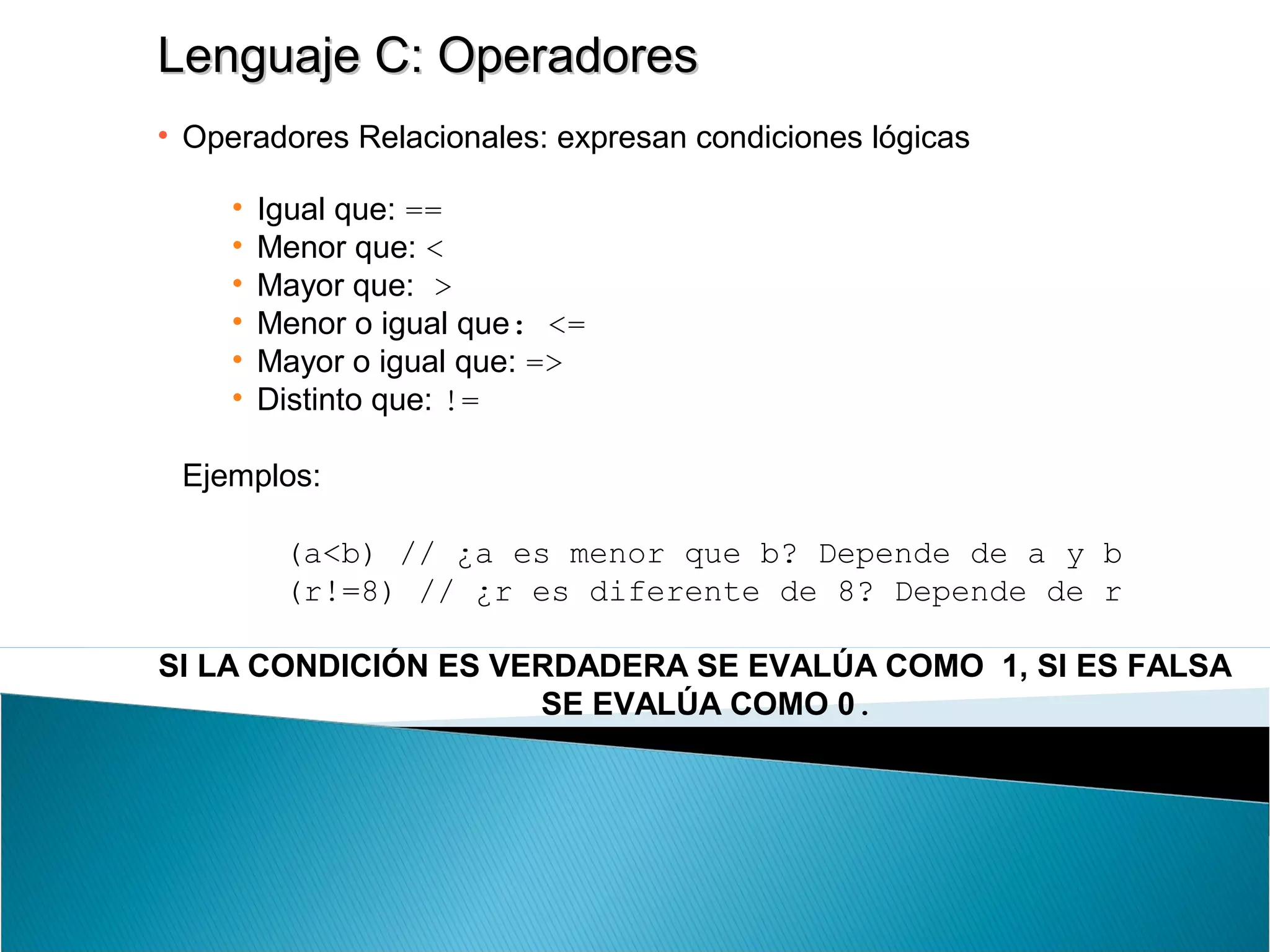 Lenguaje C: OperadoresLenguaje C: Operadores
• Operadores Relacionales: expresan condiciones lógicas
• Igual que: ==
• Menor que: <
• Mayor que: >
• Menor o igual que: <=
• Mayor o igual que: =>
• Distinto que: !=
Ejemplos:
(a<b) // ¿a es menor que b? Depende de a y b
(r!=8) // ¿r es diferente de 8? Depende de r
SI LA CONDICIÓN ES VERDADERA SE EVALÚA COMO 1, SI ES FALSA
SE EVALÚA COMO 0.
 