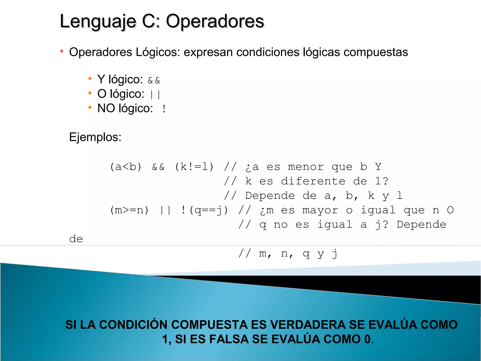 Lenguaje C: OperadoresLenguaje C: Operadores
• Operadores Lógicos: expresan condiciones lógicas compuestas
• Y lógico: &&
• O lógico: ||
• NO lógico: !
Ejemplos:
(a<b) && (k!=l) // ¿a es menor que b Y
// k es diferente de 1?
// Depende de a, b, k y l
(m>=n) || !(q==j) // ¿m es mayor o igual que n O
// q no es igual a j? Depende
de
// m, n, q y j
SI LA CONDICIÓN COMPUESTA ES VERDADERA SE EVALÚA COMO
1, SI ES FALSA SE EVALÚA COMO 0.
 