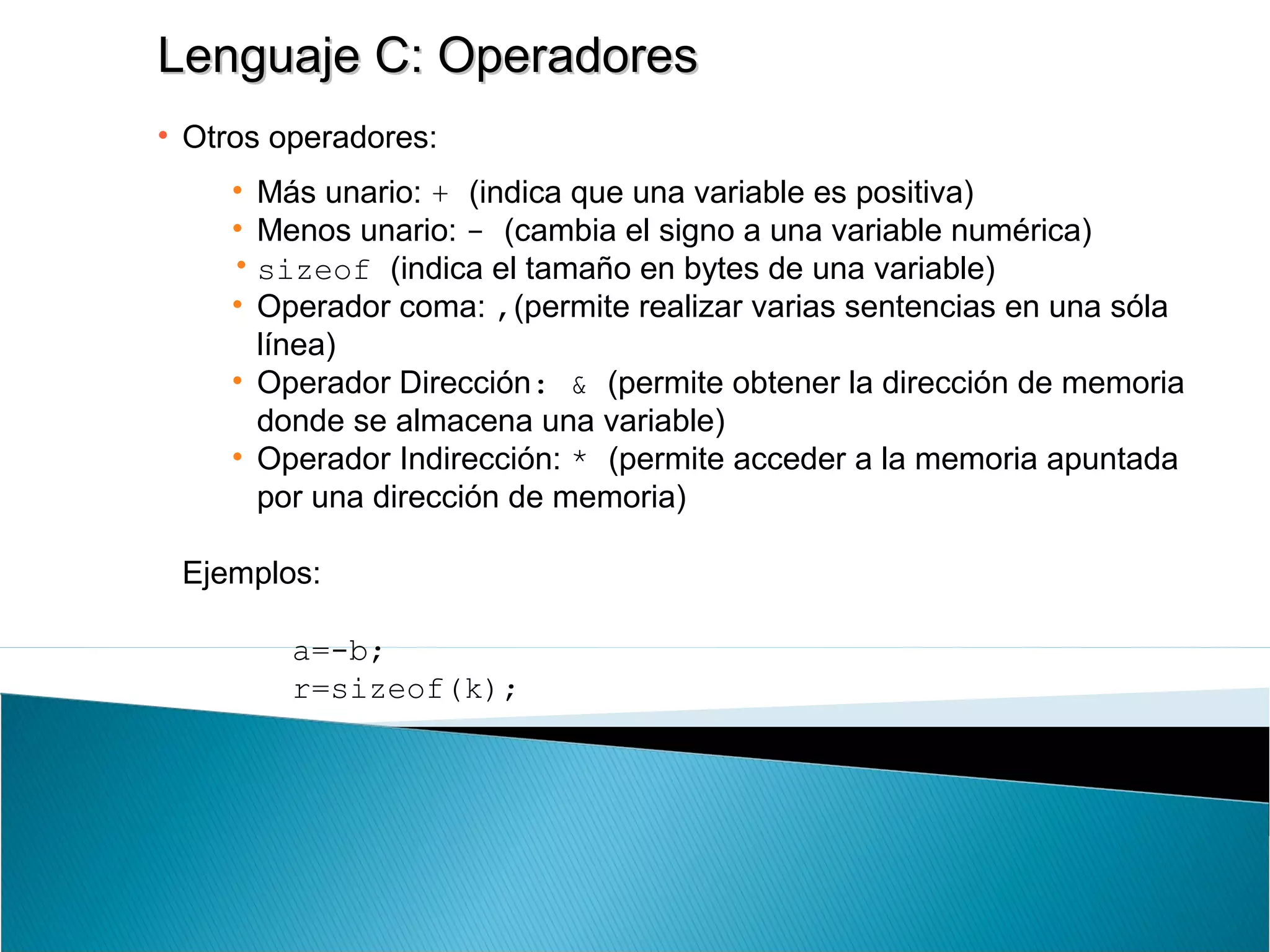 Lenguaje C: OperadoresLenguaje C: Operadores
• Otros operadores:
• Más unario: + (indica que una variable es positiva)
• Menos unario: - (cambia el signo a una variable numérica)
• sizeof (indica el tamaño en bytes de una variable)
• Operador coma: ,(permite realizar varias sentencias en una sóla
línea)
• Operador Dirección: & (permite obtener la dirección de memoria
donde se almacena una variable)
• Operador Indirección: * (permite acceder a la memoria apuntada
por una dirección de memoria)
Ejemplos:
a=-b;
r=sizeof(k);
 