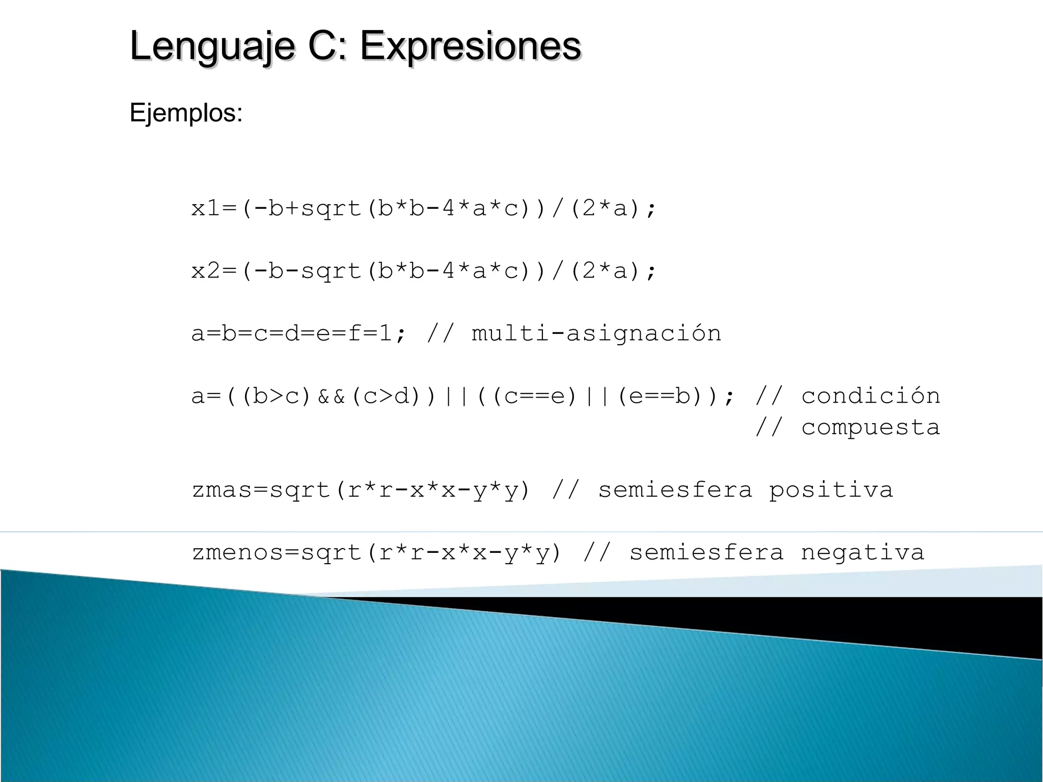 Lenguaje C: ExpresionesLenguaje C: Expresiones
Ejemplos:
x1=(-b+sqrt(b*b-4*a*c))/(2*a);
x2=(-b-sqrt(b*b-4*a*c))/(2*a);
a=b=c=d=e=f=1; // multi-asignación
a=((b>c)&&(c>d))||((c==e)||(e==b)); // condición
// compuesta
zmas=sqrt(r*r-x*x-y*y) // semiesfera positiva
zmenos=sqrt(r*r-x*x-y*y) // semiesfera negativa
 