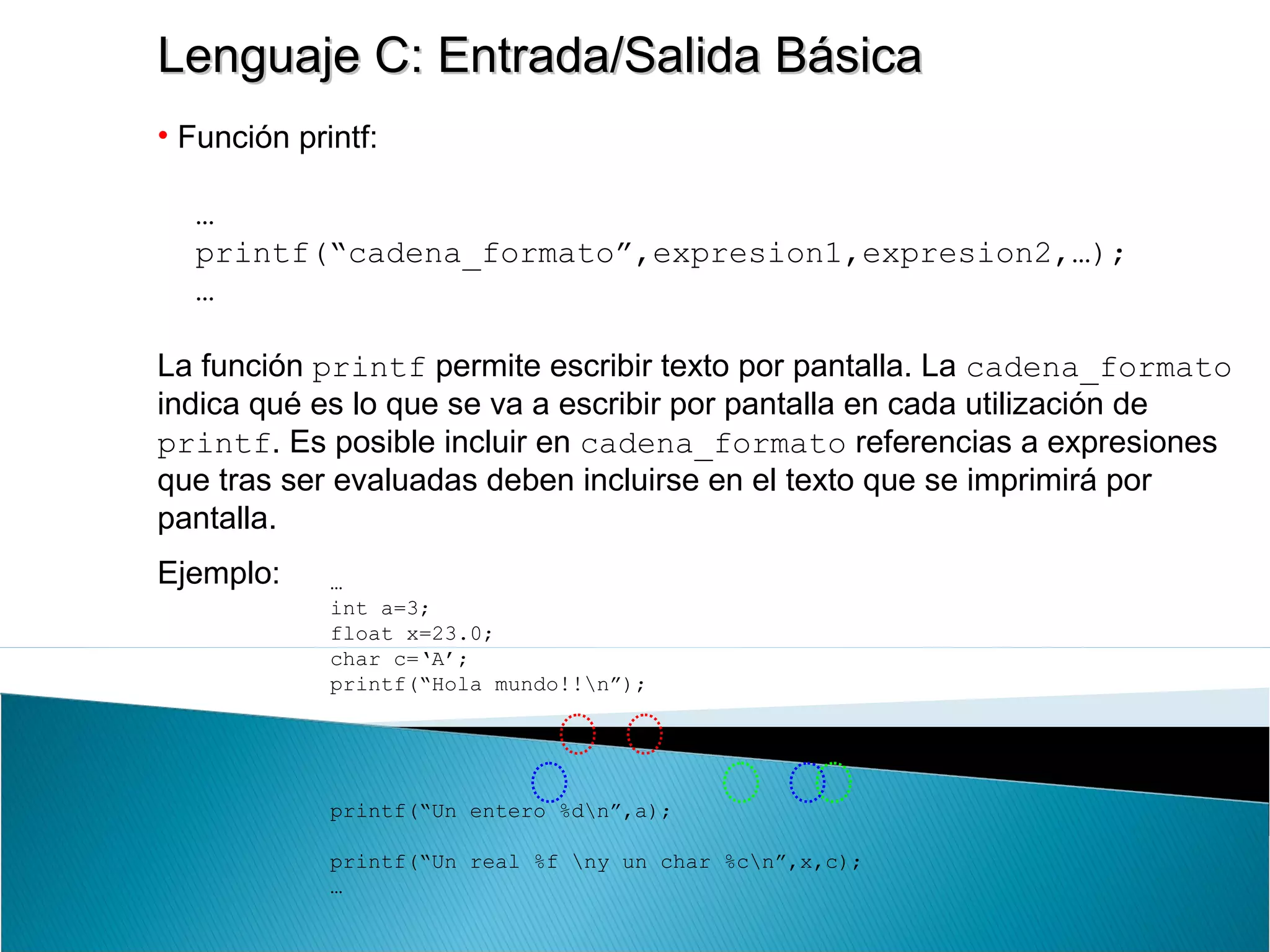 Lenguaje C: Entrada/Salida BásicaLenguaje C: Entrada/Salida Básica
• Función printf:
…
printf(“cadena_formato”,expresion1,expresion2,…);
…
La función printf permite escribir texto por pantalla. La cadena_formato
indica qué es lo que se va a escribir por pantalla en cada utilización de
printf. Es posible incluir en cadena_formato referencias a expresiones
que tras ser evaluadas deben incluirse en el texto que se imprimirá por
pantalla.
Ejemplo: …
int a=3;
float x=23.0;
char c=‘A’;
printf(“Hola mundo!!n”);
printf(“Un entero %dn”,a);
printf(“Un real %f ny un char %cn”,x,c);
…
 