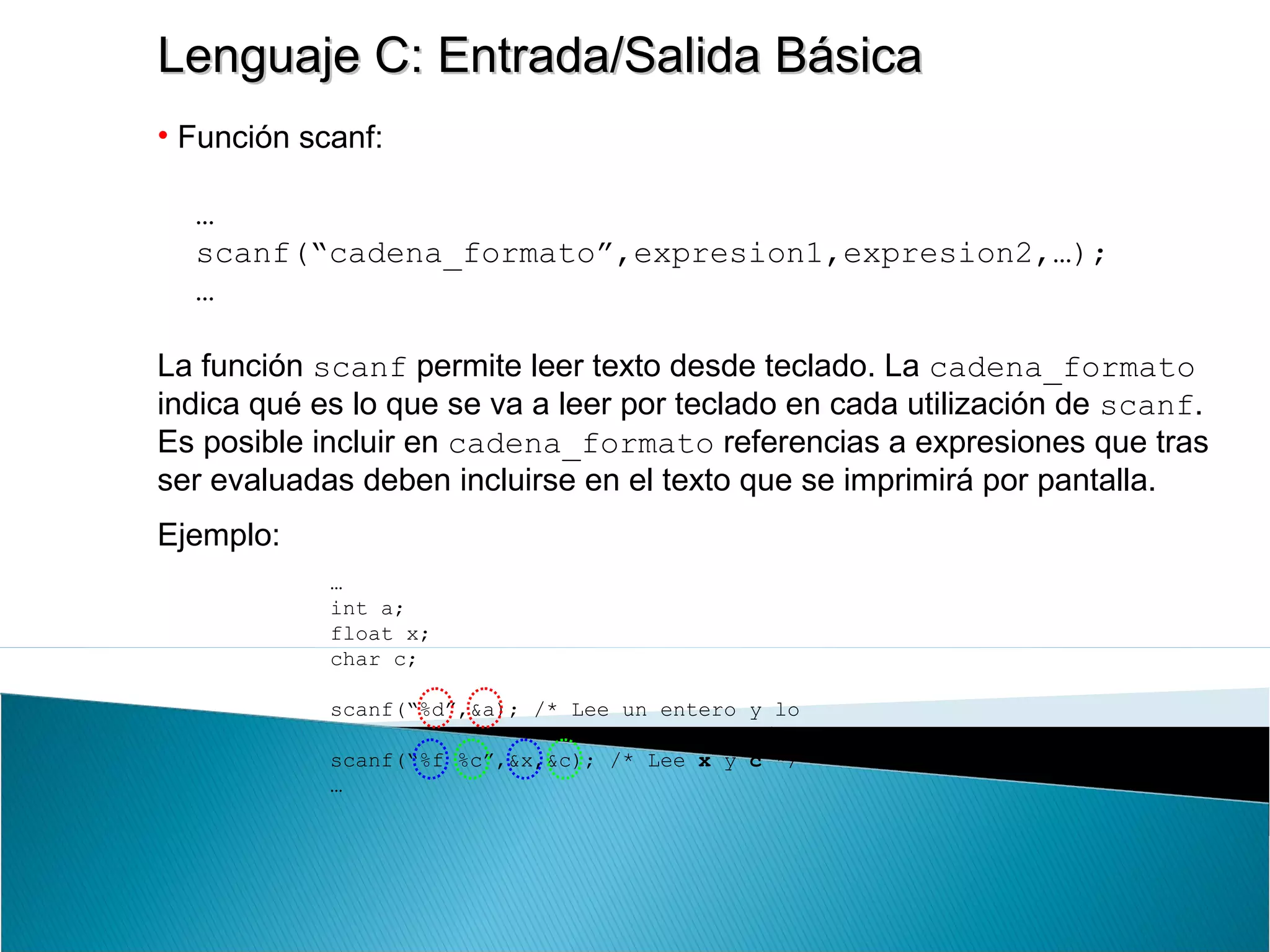 Lenguaje C: Entrada/Salida BásicaLenguaje C: Entrada/Salida Básica
• Función scanf:
…
scanf(“cadena_formato”,expresion1,expresion2,…);
…
La función scanf permite leer texto desde teclado. La cadena_formato
indica qué es lo que se va a leer por teclado en cada utilización de scanf.
Es posible incluir en cadena_formato referencias a expresiones que tras
ser evaluadas deben incluirse en el texto que se imprimirá por pantalla.
Ejemplo:
…
int a;
float x;
char c;
scanf(“%d”,&a); /* Lee un entero y lo
almacena en a */
scanf(“%f %c”,&x,&c); /* Lee x y c */
…
 