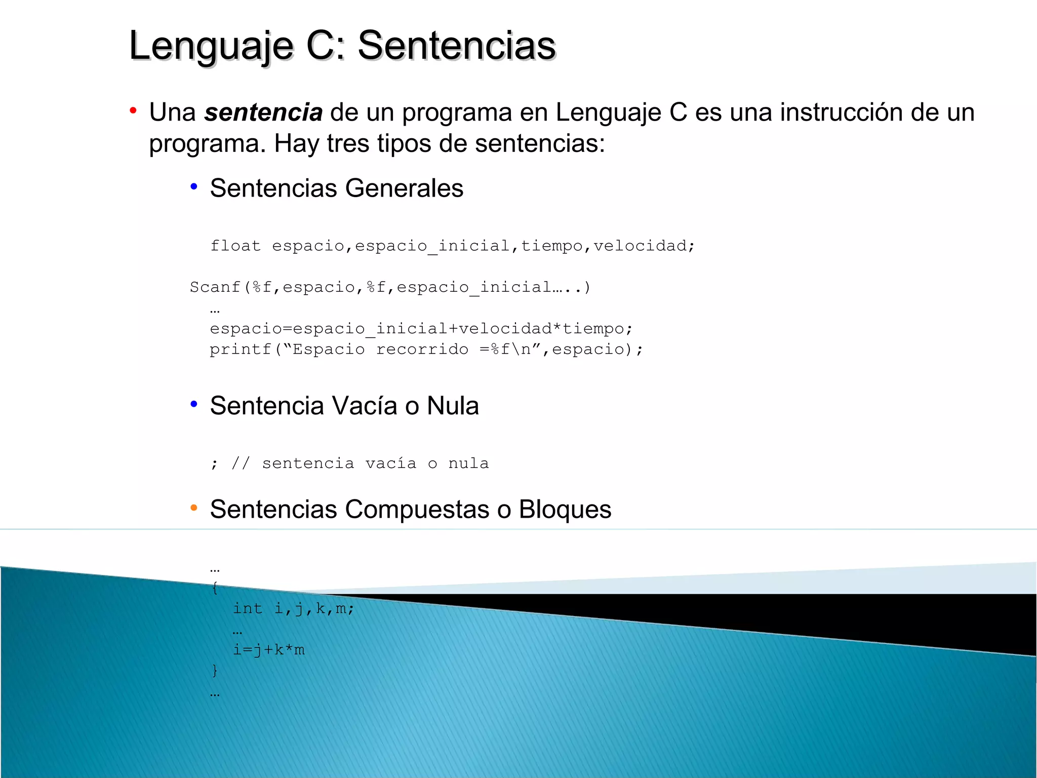 Lenguaje C: SentenciasLenguaje C: Sentencias
• Una sentencia de un programa en Lenguaje C es una instrucción de un
programa. Hay tres tipos de sentencias:
• Sentencias Generales
float espacio,espacio_inicial,tiempo,velocidad;
Scanf(%f,espacio,%f,espacio_inicial…..)
…
espacio=espacio_inicial+velocidad*tiempo;
printf(“Espacio recorrido =%fn”,espacio);
• Sentencia Vacía o Nula
; // sentencia vacía o nula
• Sentencias Compuestas o Bloques
…
{
int i,j,k,m;
…
i=j+k*m
}
…
 