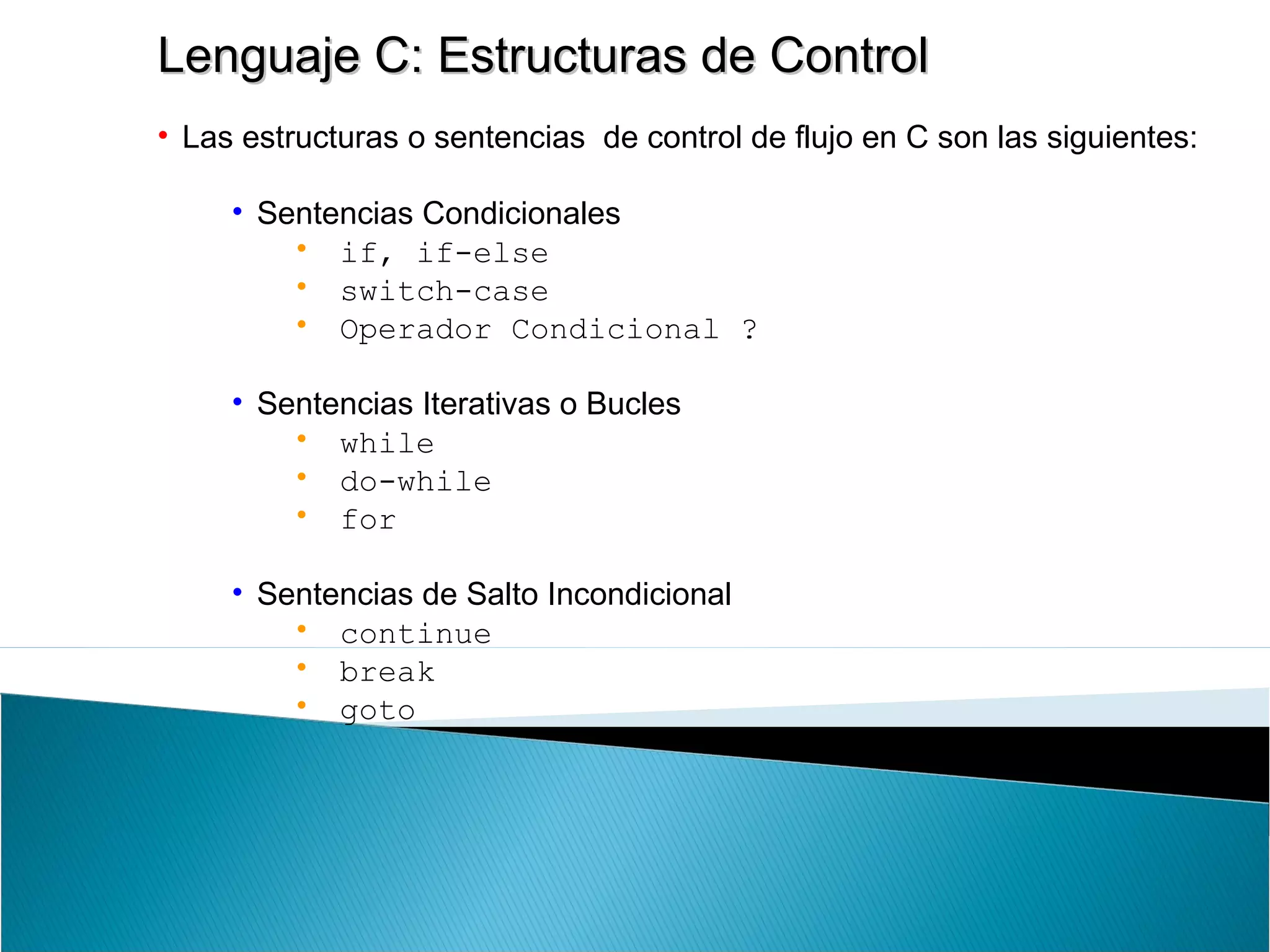 Lenguaje C: Estructuras de ControlLenguaje C: Estructuras de Control
• Las estructuras o sentencias de control de flujo en C son las siguientes:
• Sentencias Condicionales
• if, if-else
• switch-case
• Operador Condicional ?
• Sentencias Iterativas o Bucles
• while
• do-while
• for
• Sentencias de Salto Incondicional
• continue
• break
• goto
 
