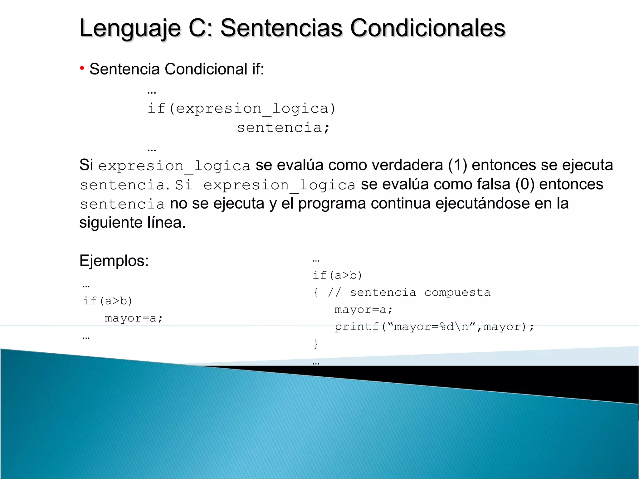 Lenguaje C: Sentencias CondicionalesLenguaje C: Sentencias Condicionales
• Sentencia Condicional if:
…
if(expresion_logica)
sentencia;
…
Si expresion_logica se evalúa como verdadera (1) entonces se ejecuta
sentencia. Si expresion_logica se evalúa como falsa (0) entonces
sentencia no se ejecuta y el programa continua ejecutándose en la
siguiente línea.
Ejemplos:
…
if(a>b)
mayor=a;
…
…
if(a>b)
{ // sentencia compuesta
mayor=a;
printf(“mayor=%dn”,mayor);
}
…
 