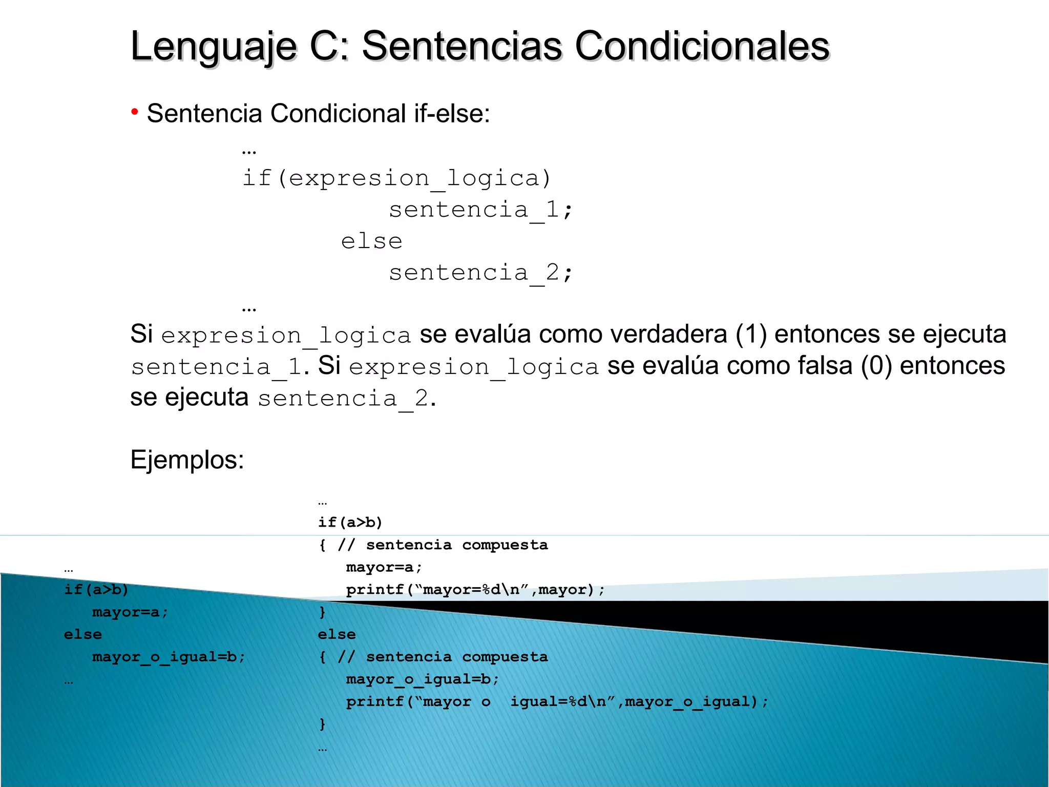 Lenguaje C: Sentencias CondicionalesLenguaje C: Sentencias Condicionales
• Sentencia Condicional if-else:
…
if(expresion_logica)
sentencia_1;
else
sentencia_2;
…
Si expresion_logica se evalúa como verdadera (1) entonces se ejecuta
sentencia_1. Si expresion_logica se evalúa como falsa (0) entonces
se ejecuta sentencia_2.
Ejemplos:
…
if(a>b)
mayor=a;
else
mayor_o_igual=b;
…
…
if(a>b)
{ // sentencia compuesta
mayor=a;
printf(“mayor=%dn”,mayor);
}
else
{ // sentencia compuesta
mayor_o_igual=b;
printf(“mayor o igual=%dn”,mayor_o_igual);
}
…
 