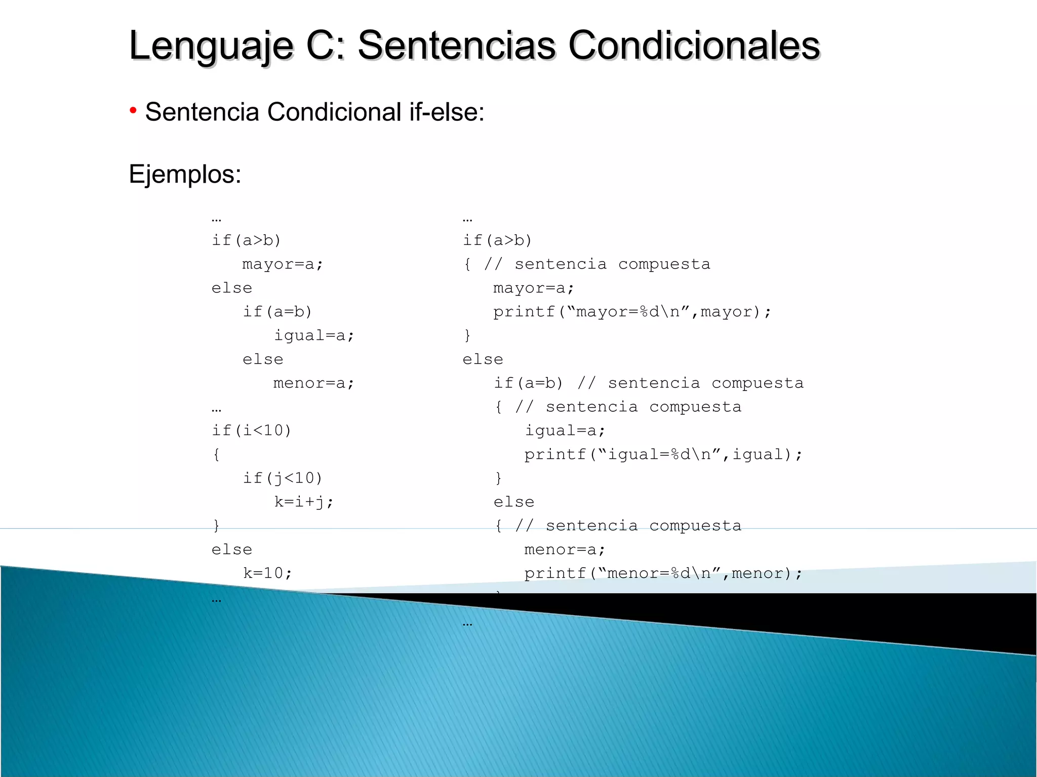 Lenguaje C: Sentencias CondicionalesLenguaje C: Sentencias Condicionales
• Sentencia Condicional if-else:
Ejemplos:
…
if(a>b)
mayor=a;
else
if(a=b)
igual=a;
else
menor=a;
…
if(i<10)
{
if(j<10)
k=i+j;
}
else
k=10;
…
…
if(a>b)
{ // sentencia compuesta
mayor=a;
printf(“mayor=%dn”,mayor);
}
else
if(a=b) // sentencia compuesta
{ // sentencia compuesta
igual=a;
printf(“igual=%dn”,igual);
}
else
{ // sentencia compuesta
menor=a;
printf(“menor=%dn”,menor);
}
…
 