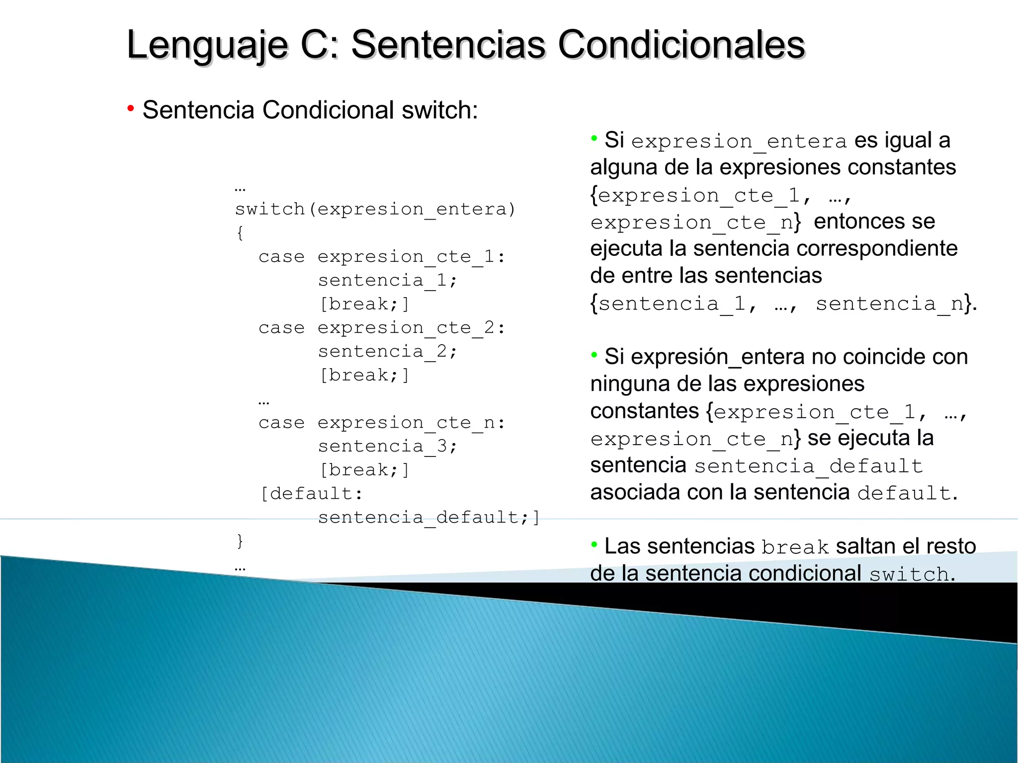 Lenguaje C: Sentencias CondicionalesLenguaje C: Sentencias Condicionales
• Sentencia Condicional switch:
…
switch(expresion_entera)
{
case expresion_cte_1:
sentencia_1;
[break;]
case expresion_cte_2:
sentencia_2;
[break;]
…
case expresion_cte_n:
sentencia_3;
[break;]
[default:
sentencia_default;]
}
…
• Si expresion_entera es igual a
alguna de la expresiones constantes
{expresion_cte_1, …,
expresion_cte_n} entonces se
ejecuta la sentencia correspondiente
de entre las sentencias
{sentencia_1, …, sentencia_n}.
• Si expresión_entera no coincide con
ninguna de las expresiones
constantes {expresion_cte_1, …,
expresion_cte_n} se ejecuta la
sentencia sentencia_default
asociada con la sentencia default.
• Las sentencias break saltan el resto
de la sentencia condicional switch.
 