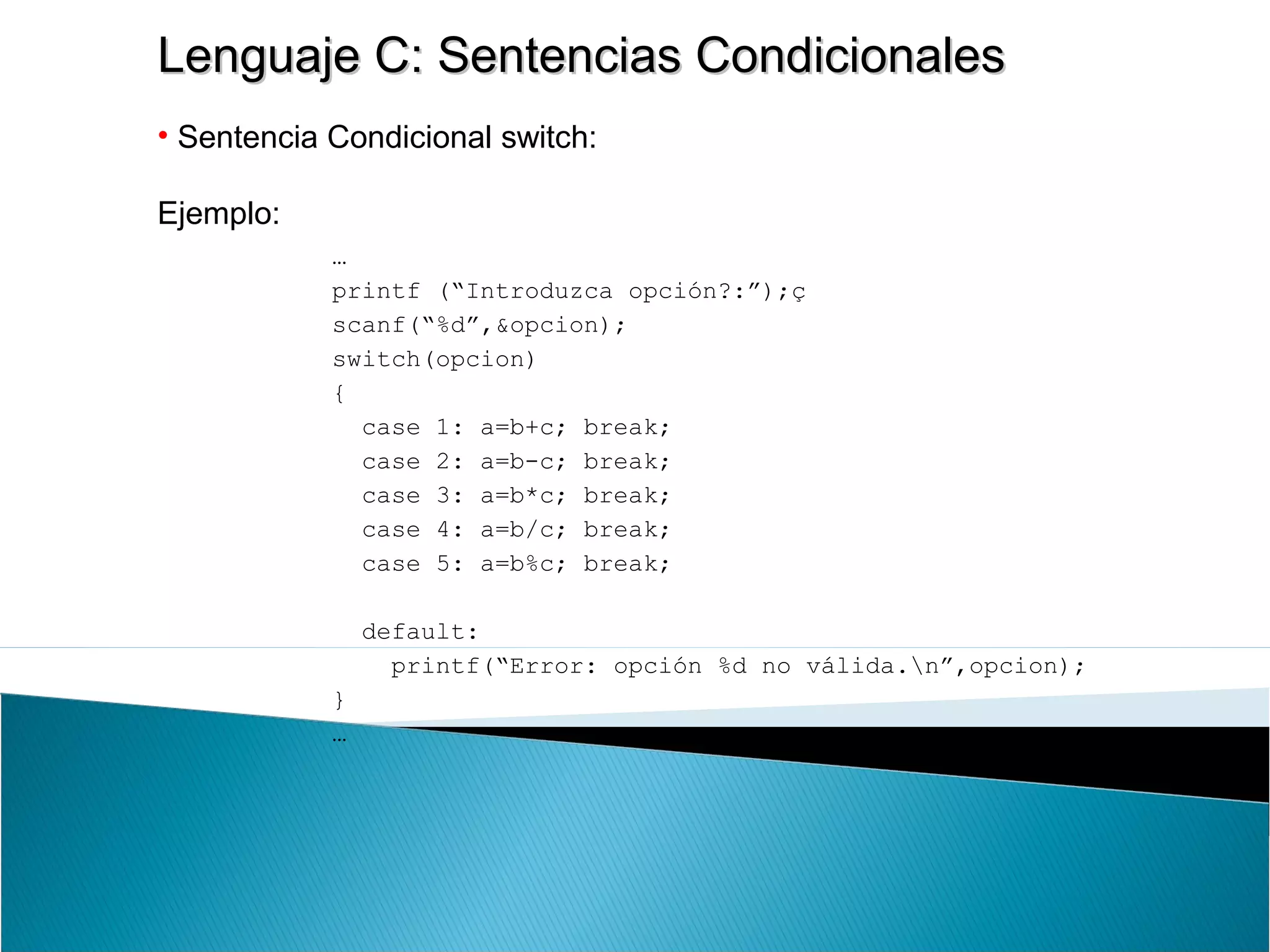 Lenguaje C: Sentencias CondicionalesLenguaje C: Sentencias Condicionales
• Sentencia Condicional switch:
Ejemplo:
…
printf (“Introduzca opción?:”);ç
scanf(“%d”,&opcion);
switch(opcion)
{
case 1: a=b+c; break;
case 2: a=b-c; break;
case 3: a=b*c; break;
case 4: a=b/c; break;
case 5: a=b%c; break;
default:
printf(“Error: opción %d no válida.n”,opcion);
}
…
 