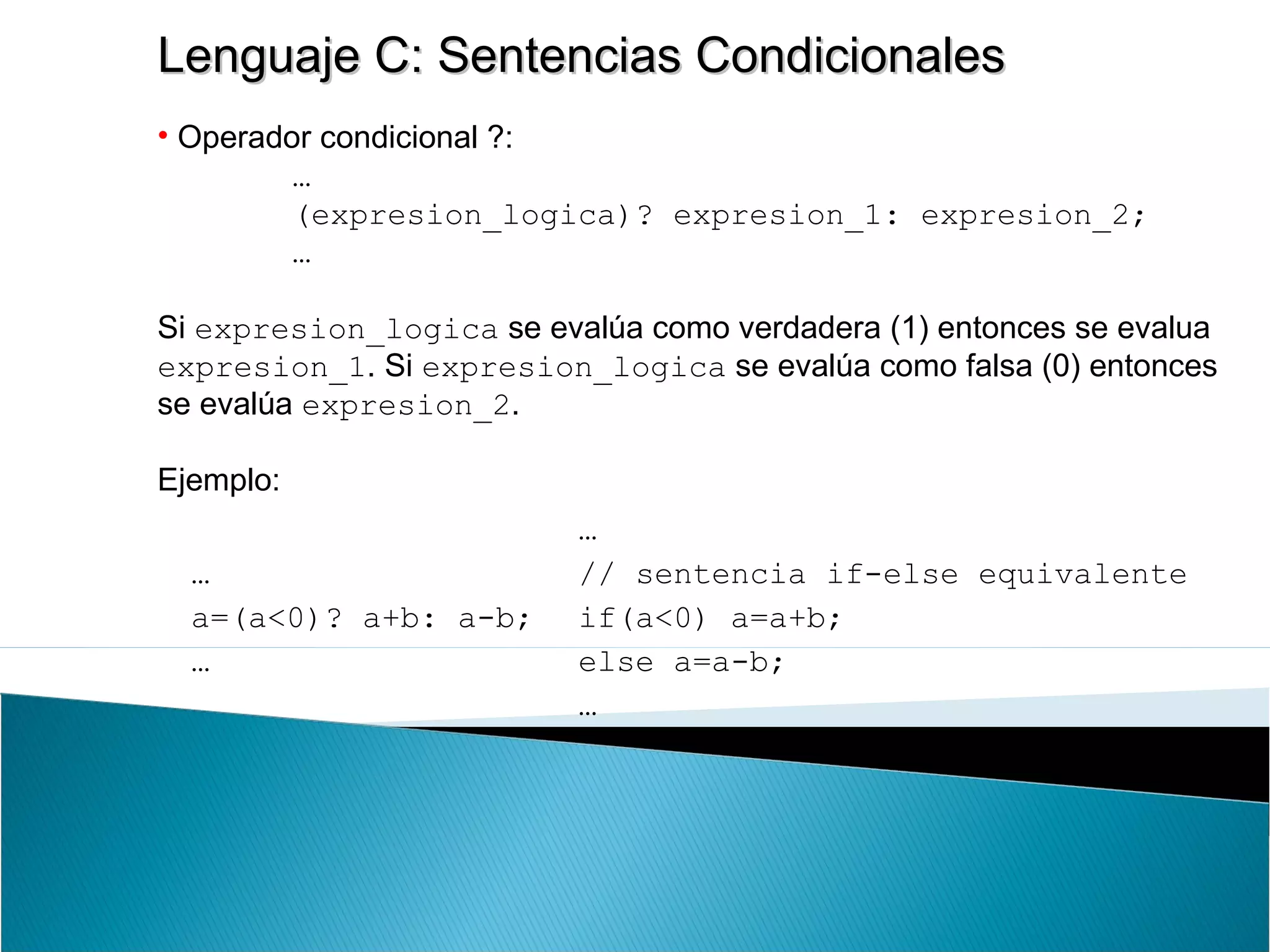 Lenguaje C: Sentencias CondicionalesLenguaje C: Sentencias Condicionales
• Operador condicional ?:
…
(expresion_logica)? expresion_1: expresion_2;
…
Si expresion_logica se evalúa como verdadera (1) entonces se evalua
expresion_1. Si expresion_logica se evalúa como falsa (0) entonces
se evalúa expresion_2.
Ejemplo:
…
a=(a<0)? a+b: a-b;
…
…
// sentencia if-else equivalente
if(a<0) a=a+b;
else a=a-b;
…
 