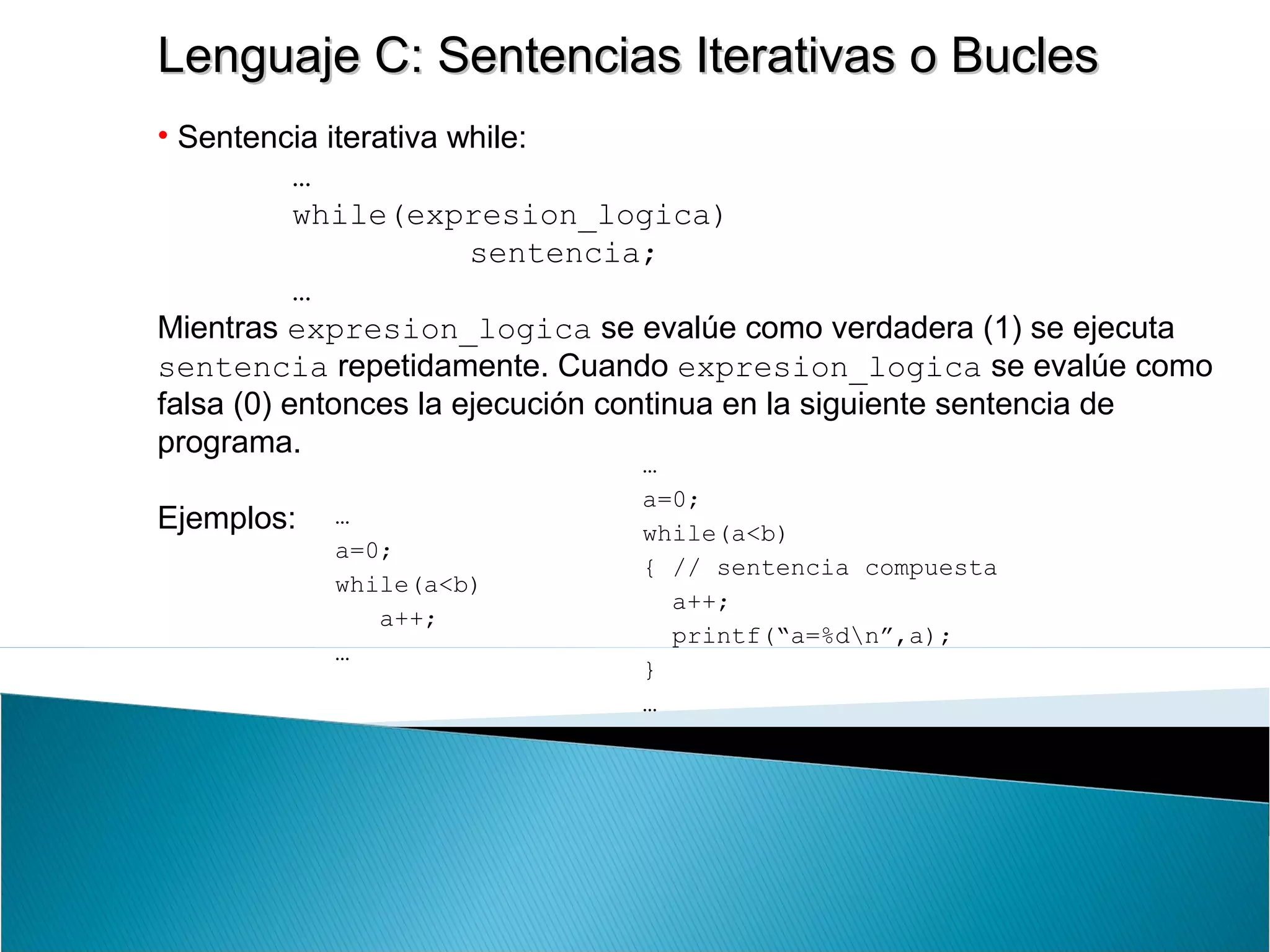 Lenguaje C: Sentencias Iterativas o BuclesLenguaje C: Sentencias Iterativas o Bucles
• Sentencia iterativa while:
…
while(expresion_logica)
sentencia;
…
Mientras expresion_logica se evalúe como verdadera (1) se ejecuta
sentencia repetidamente. Cuando expresion_logica se evalúe como
falsa (0) entonces la ejecución continua en la siguiente sentencia de
programa.
Ejemplos: …
a=0;
while(a<b)
a++;
…
…
a=0;
while(a<b)
{ // sentencia compuesta
a++;
printf(“a=%dn”,a);
}
…
 
