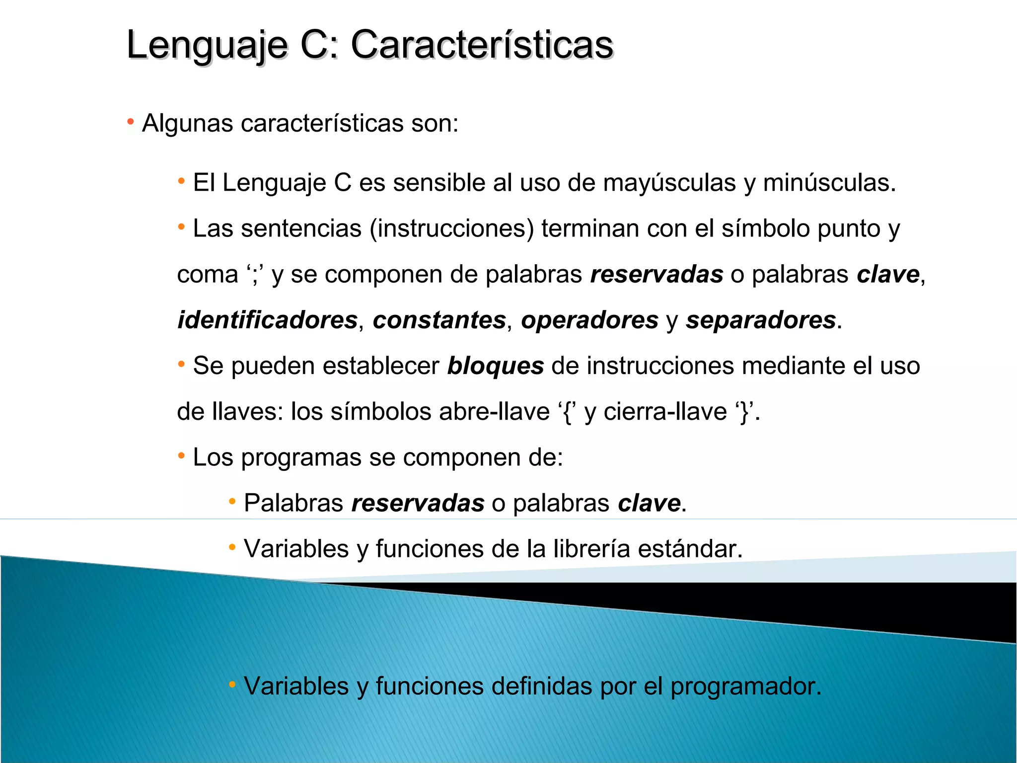 Lenguaje C: CaracterísticasLenguaje C: Características
• Algunas características son:
• El Lenguaje C es sensible al uso de mayúsculas y minúsculas.
• Las sentencias (instrucciones) terminan con el símbolo punto y
coma ‘;’ y se componen de palabras reservadas o palabras clave,
identificadores, constantes, operadores y separadores.
• Se pueden establecer bloques de instrucciones mediante el uso
de llaves: los símbolos abre-llave ‘{’ y cierra-llave ‘}’.
• Los programas se componen de:
• Palabras reservadas o palabras clave.
• Variables y funciones de la librería estándar.
• Variables y funciones definidas por el programador.
 