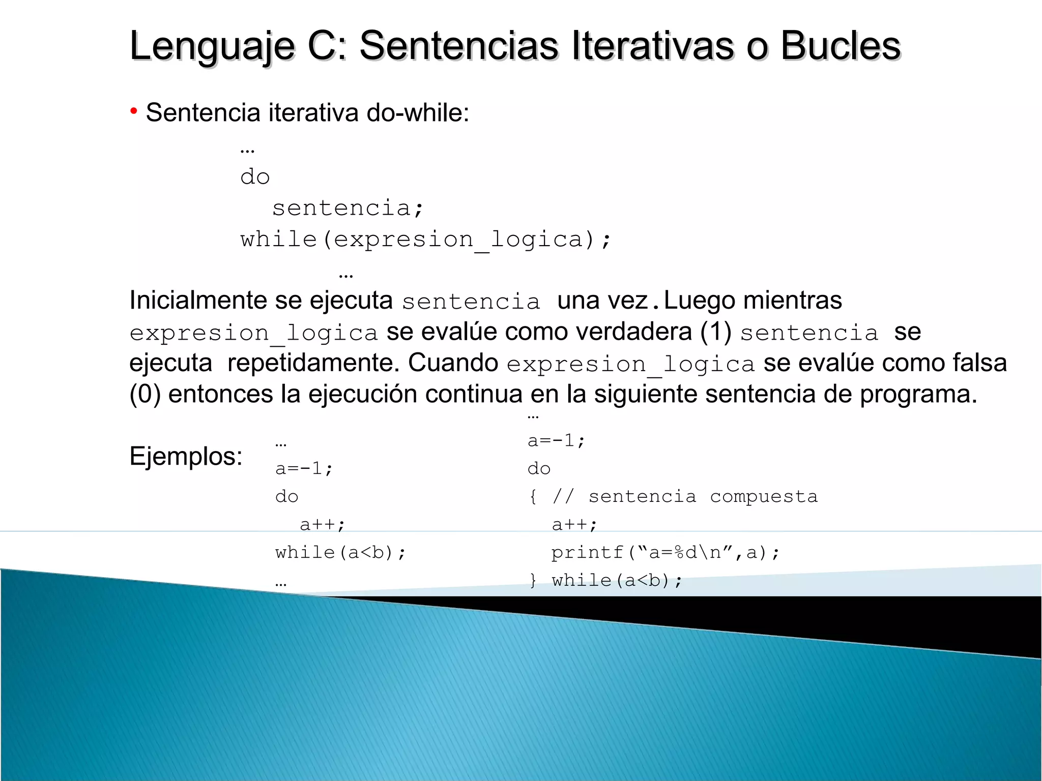 Lenguaje C: Sentencias Iterativas o BuclesLenguaje C: Sentencias Iterativas o Bucles
• Sentencia iterativa do-while:
…
do
sentencia;
while(expresion_logica);
…
Inicialmente se ejecuta sentencia una vez.Luego mientras
expresion_logica se evalúe como verdadera (1) sentencia se
ejecuta repetidamente. Cuando expresion_logica se evalúe como falsa
(0) entonces la ejecución continua en la siguiente sentencia de programa.
Ejemplos:
…
a=-1;
do
a++;
while(a<b);
…
…
a=-1;
do
{ // sentencia compuesta
a++;
printf(“a=%dn”,a);
} while(a<b);
…
 