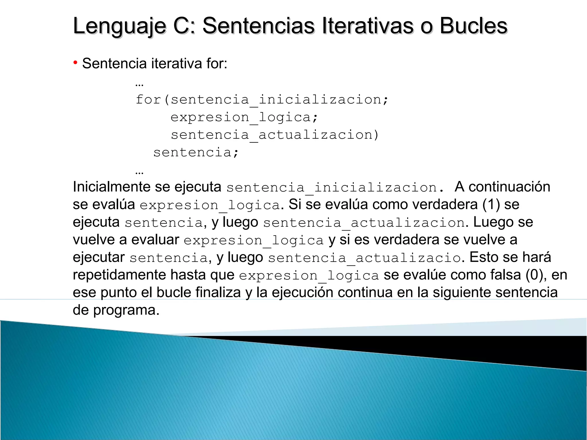 Lenguaje C: Sentencias Iterativas o BuclesLenguaje C: Sentencias Iterativas o Bucles
• Sentencia iterativa for:
…
for(sentencia_inicializacion;
expresion_logica;
sentencia_actualizacion)
sentencia;
…
Inicialmente se ejecuta sentencia_inicializacion. A continuación
se evalúa expresion_logica. Si se evalúa como verdadera (1) se
ejecuta sentencia, y luego sentencia_actualizacion. Luego se
vuelve a evaluar expresion_logica y si es verdadera se vuelve a
ejecutar sentencia, y luego sentencia_actualizacio. Esto se hará
repetidamente hasta que expresion_logica se evalúe como falsa (0), en
ese punto el bucle finaliza y la ejecución continua en la siguiente sentencia
de programa.
 