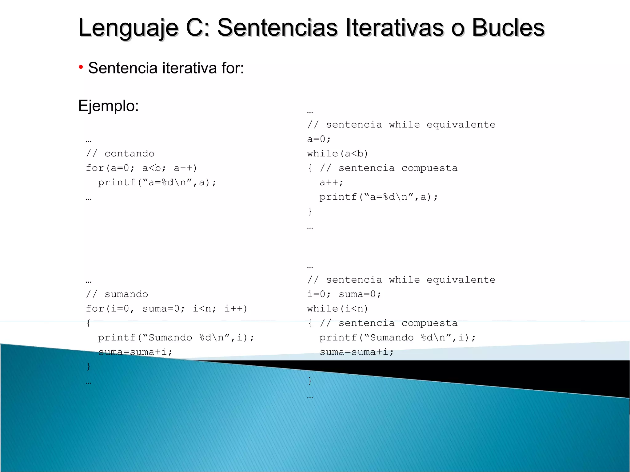 Lenguaje C: Sentencias Iterativas o BuclesLenguaje C: Sentencias Iterativas o Bucles
• Sentencia iterativa for:
Ejemplo:
…
// contando
for(a=0; a<b; a++)
printf(“a=%dn”,a);
…
…
// sentencia while equivalente
a=0;
while(a<b)
{ // sentencia compuesta
a++;
printf(“a=%dn”,a);
}
…
…
// sumando
for(i=0, suma=0; i<n; i++)
{
printf(“Sumando %dn”,i);
suma=suma+i;
}
…
…
// sentencia while equivalente
i=0; suma=0;
while(i<n)
{ // sentencia compuesta
printf(“Sumando %dn”,i);
suma=suma+i;
i++;
}
…
 