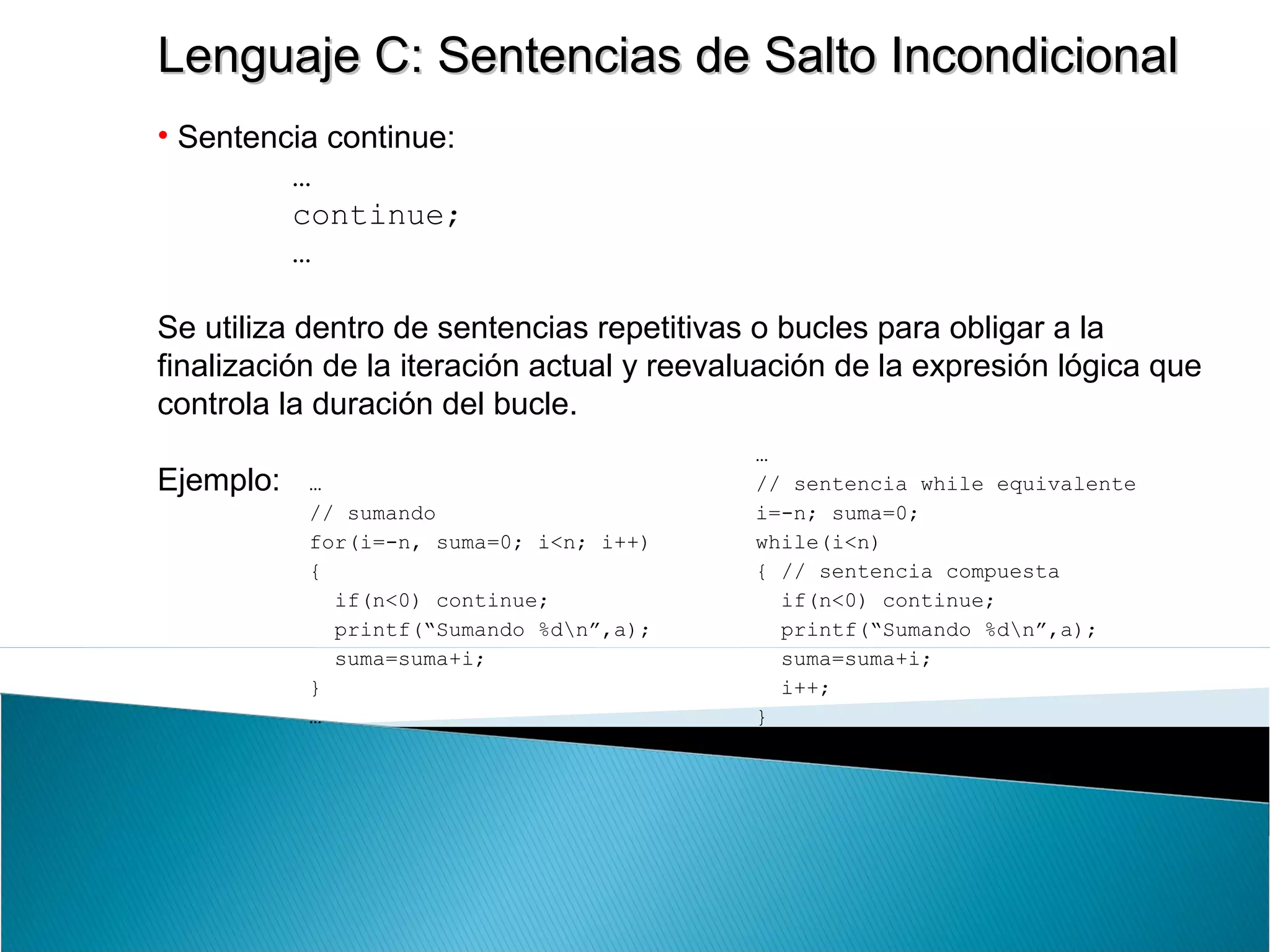 Lenguaje C: Sentencias de Salto IncondicionalLenguaje C: Sentencias de Salto Incondicional
• Sentencia continue:
…
continue;
…
Se utiliza dentro de sentencias repetitivas o bucles para obligar a la
finalización de la iteración actual y reevaluación de la expresión lógica que
controla la duración del bucle.
Ejemplo: …
// sumando
for(i=-n, suma=0; i<n; i++)
{
if(n<0) continue;
printf(“Sumando %dn”,a);
suma=suma+i;
}
…
…
// sentencia while equivalente
i=-n; suma=0;
while(i<n)
{ // sentencia compuesta
if(n<0) continue;
printf(“Sumando %dn”,a);
suma=suma+i;
i++;
}
…
 