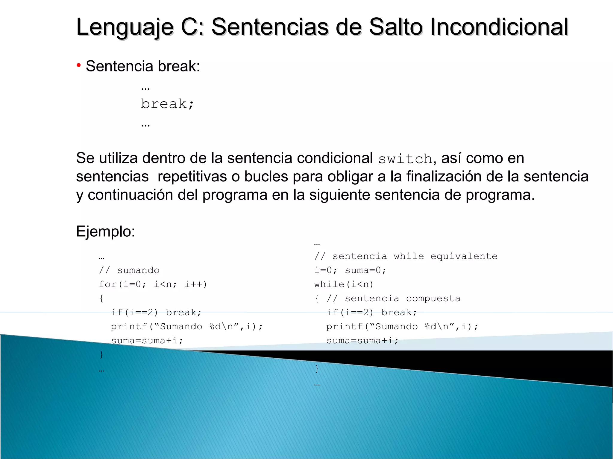 Lenguaje C: Sentencias de Salto IncondicionalLenguaje C: Sentencias de Salto Incondicional
• Sentencia break:
…
break;
…
Se utiliza dentro de la sentencia condicional switch, así como en
sentencias repetitivas o bucles para obligar a la finalización de la sentencia
y continuación del programa en la siguiente sentencia de programa.
Ejemplo:
…
// sumando
for(i=0; i<n; i++)
{
if(i==2) break;
printf(“Sumando %dn”,i);
suma=suma+i;
}
…
…
// sentencia while equivalente
i=0; suma=0;
while(i<n)
{ // sentencia compuesta
if(i==2) break;
printf(“Sumando %dn”,i);
suma=suma+i;
i++;
}
…
 