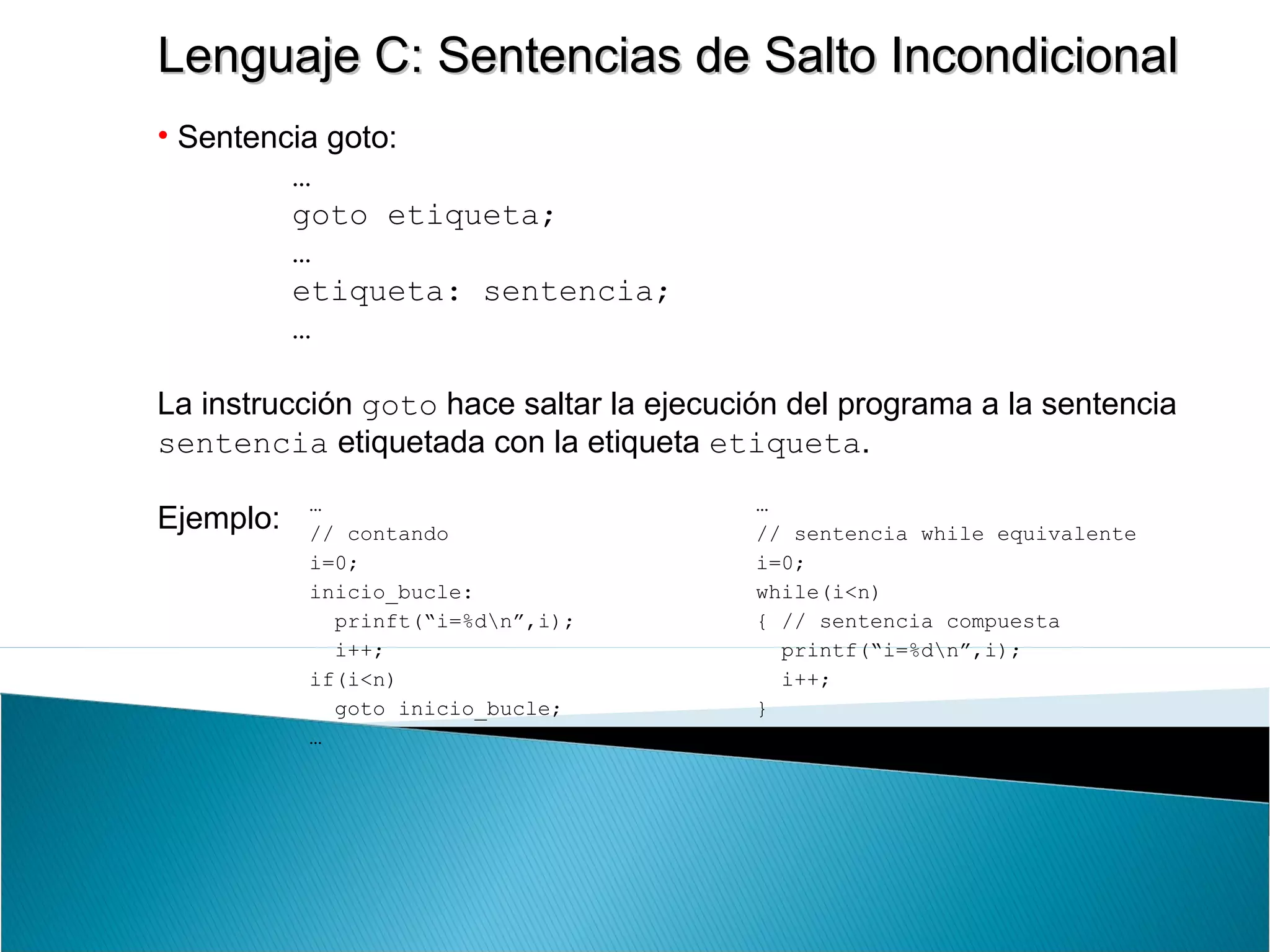 Lenguaje C: Sentencias de Salto IncondicionalLenguaje C: Sentencias de Salto Incondicional
• Sentencia goto:
…
goto etiqueta;
…
etiqueta: sentencia;
…
La instrucción goto hace saltar la ejecución del programa a la sentencia
sentencia etiquetada con la etiqueta etiqueta.
Ejemplo:
…
// contando
i=0;
inicio_bucle:
prinft(“i=%dn”,i);
i++;
if(i<n)
goto inicio_bucle;
…
…
// sentencia while equivalente
i=0;
while(i<n)
{ // sentencia compuesta
printf(“i=%dn”,i);
i++;
}
…
 