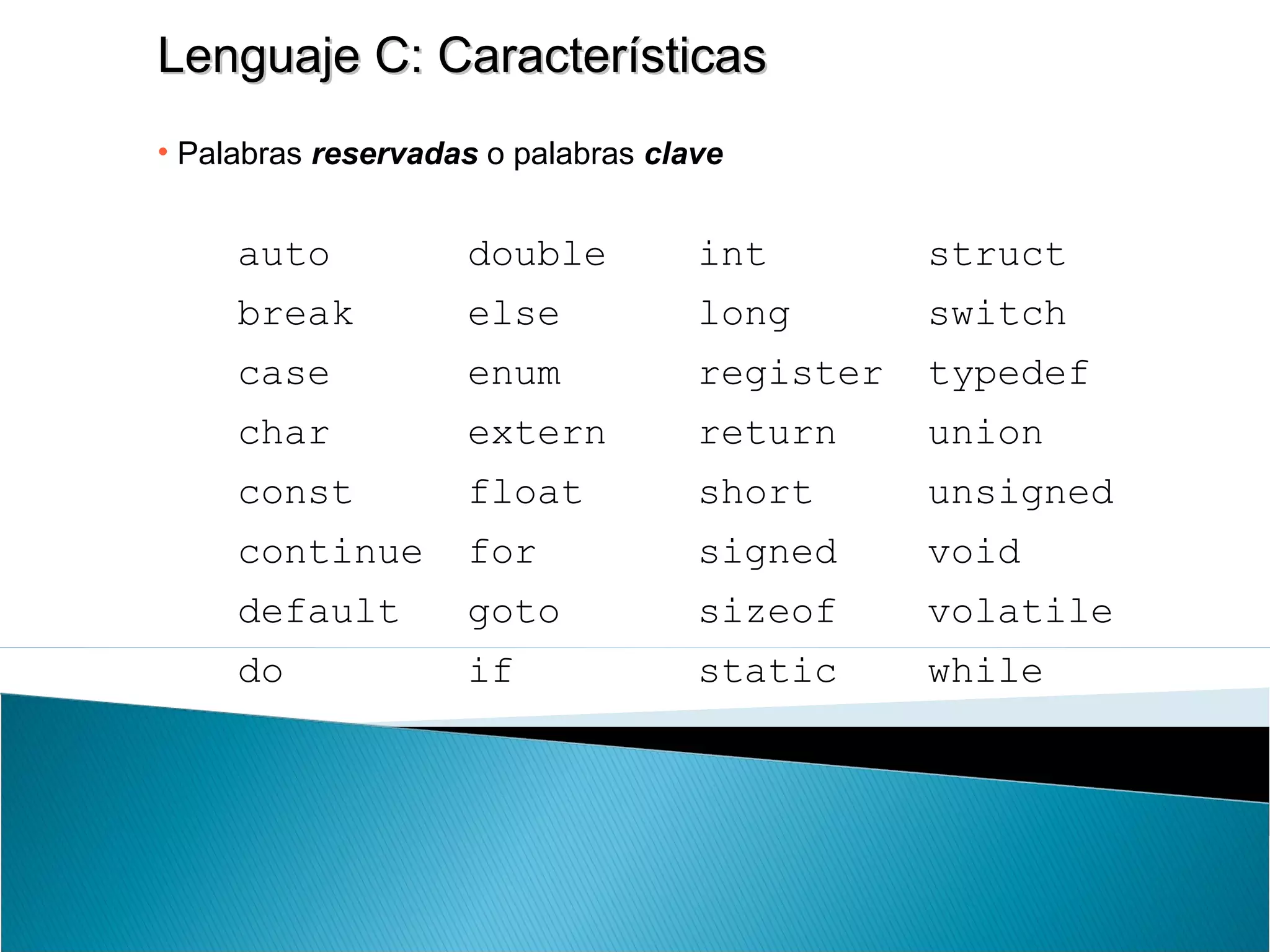 Lenguaje C: CaracterísticasLenguaje C: Características
• Palabras reservadas o palabras clave
auto double int struct
break else long switch
case enum register typedef
char extern return union
const float short unsigned
continue for signed void
default goto sizeof volatile
do if static while
 