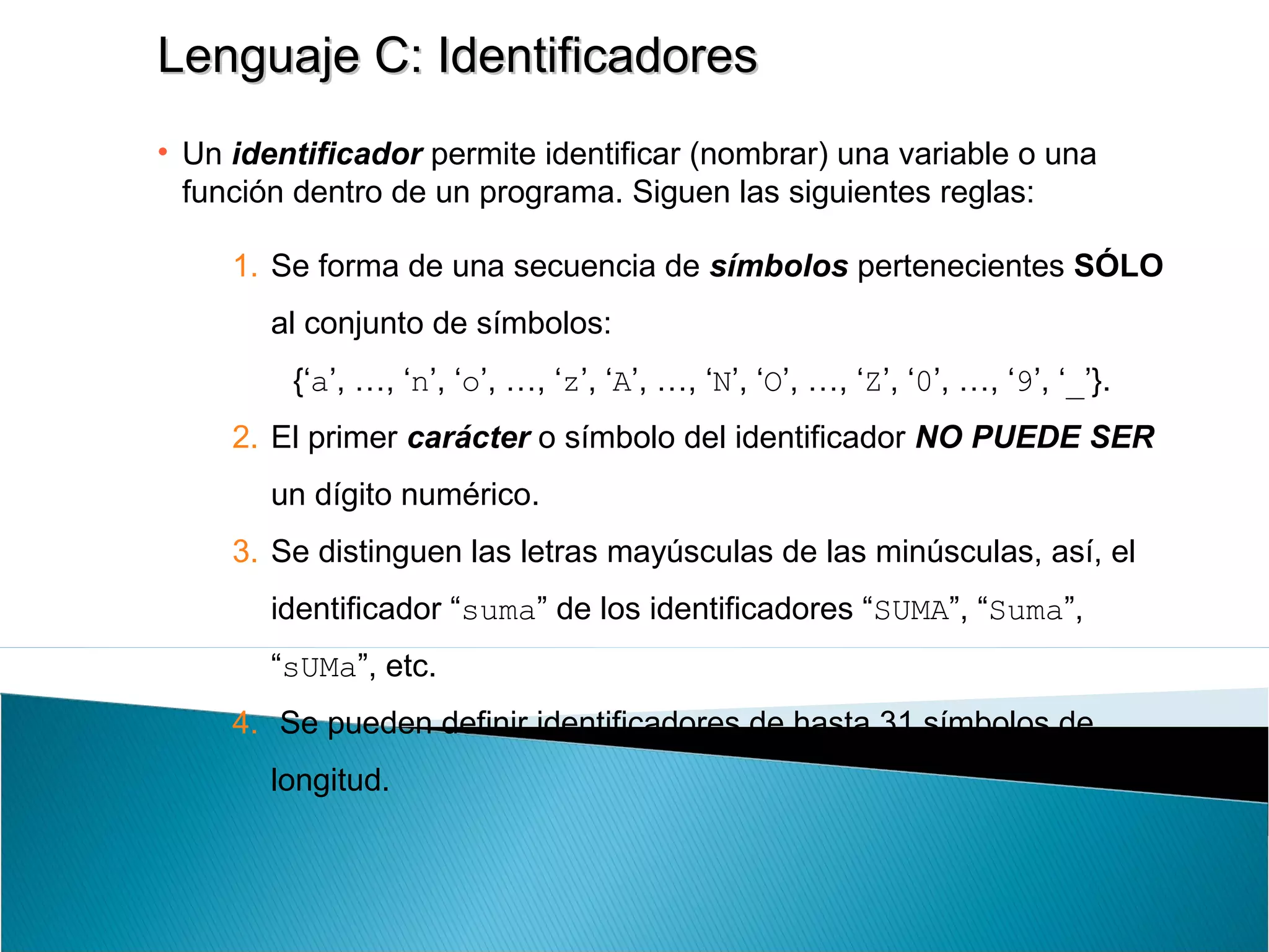 Lenguaje C: IdentificadoresLenguaje C: Identificadores
• Un identificador permite identificar (nombrar) una variable o una
función dentro de un programa. Siguen las siguientes reglas:
1. Se forma de una secuencia de símbolos pertenecientes SÓLO
al conjunto de símbolos:
{‘a’, …, ‘n’, ‘o’, …, ‘z’, ‘A’, …, ‘N’, ‘O’, …, ‘Z’, ‘0’, …, ‘9’, ‘_’}.
2. El primer carácter o símbolo del identificador NO PUEDE SER
un dígito numérico.
3. Se distinguen las letras mayúsculas de las minúsculas, así, el
identificador “suma” de los identificadores “SUMA”, “Suma”,
“sUMa”, etc.
4. Se pueden definir identificadores de hasta 31 símbolos de
longitud.
 
