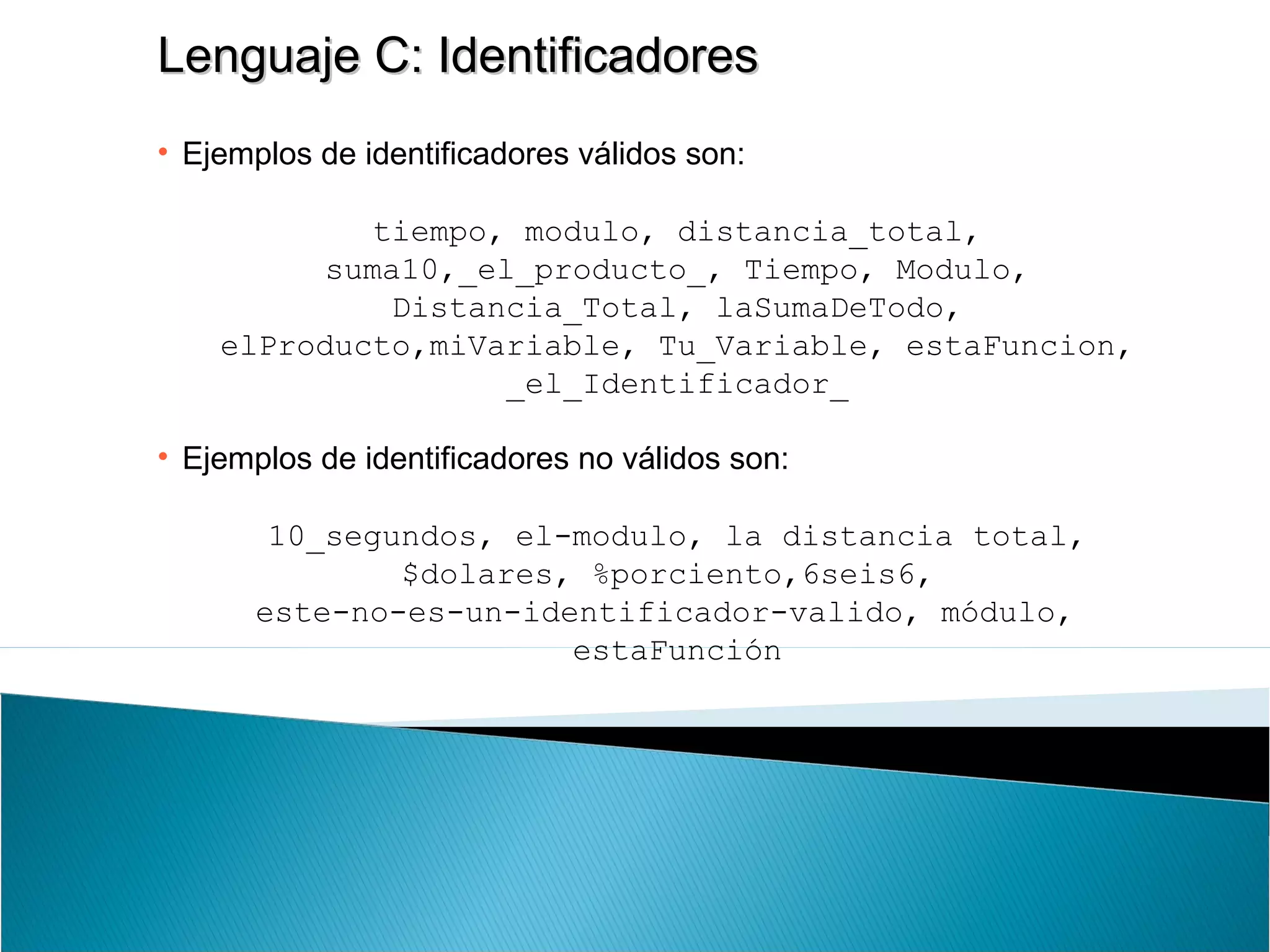 Lenguaje C: IdentificadoresLenguaje C: Identificadores
• Ejemplos de identificadores válidos son:
tiempo, modulo, distancia_total,
suma10,_el_producto_, Tiempo, Modulo,
Distancia_Total, laSumaDeTodo,
elProducto,miVariable, Tu_Variable, estaFuncion,
_el_Identificador_
• Ejemplos de identificadores no válidos son:
10_segundos, el-modulo, la distancia total,
$dolares, %porciento,6seis6,
este-no-es-un-identificador-valido, módulo,
estaFunción
 