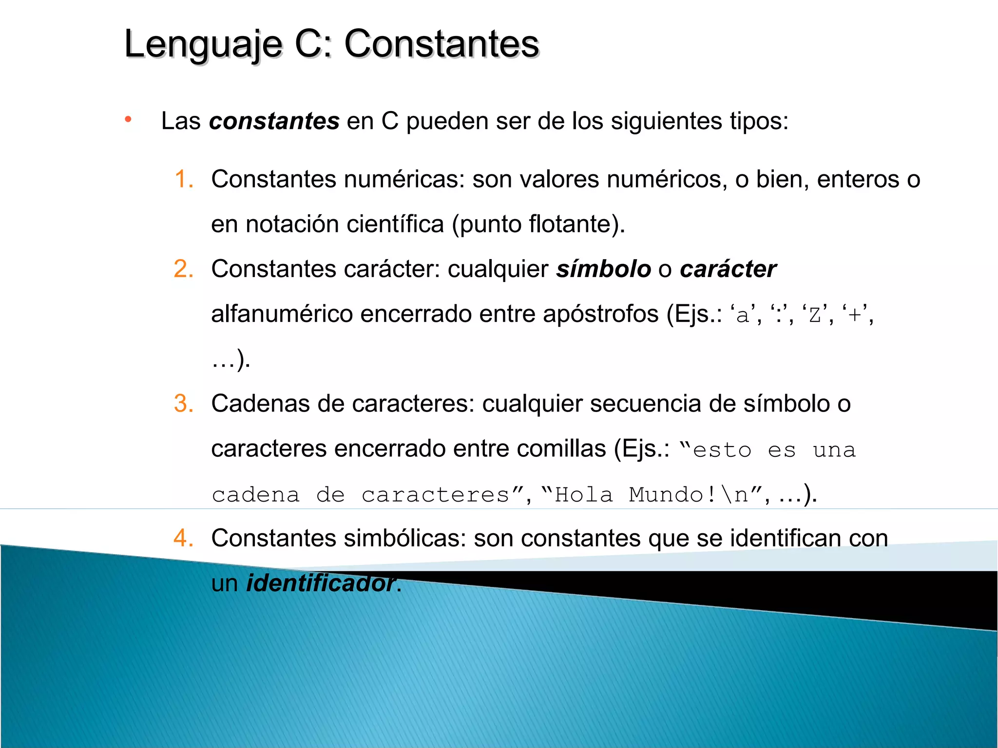 Lenguaje C: ConstantesLenguaje C: Constantes
• Las constantes en C pueden ser de los siguientes tipos:
1. Constantes numéricas: son valores numéricos, o bien, enteros o
en notación científica (punto flotante).
2. Constantes carácter: cualquier símbolo o carácter
alfanumérico encerrado entre apóstrofos (Ejs.: ‘a’, ‘:’, ‘Z’, ‘+’,
…).
3. Cadenas de caracteres: cualquier secuencia de símbolo o
caracteres encerrado entre comillas (Ejs.: “esto es una
cadena de caracteres”, “Hola Mundo!n”, …).
4. Constantes simbólicas: son constantes que se identifican con
un identificador.
 
