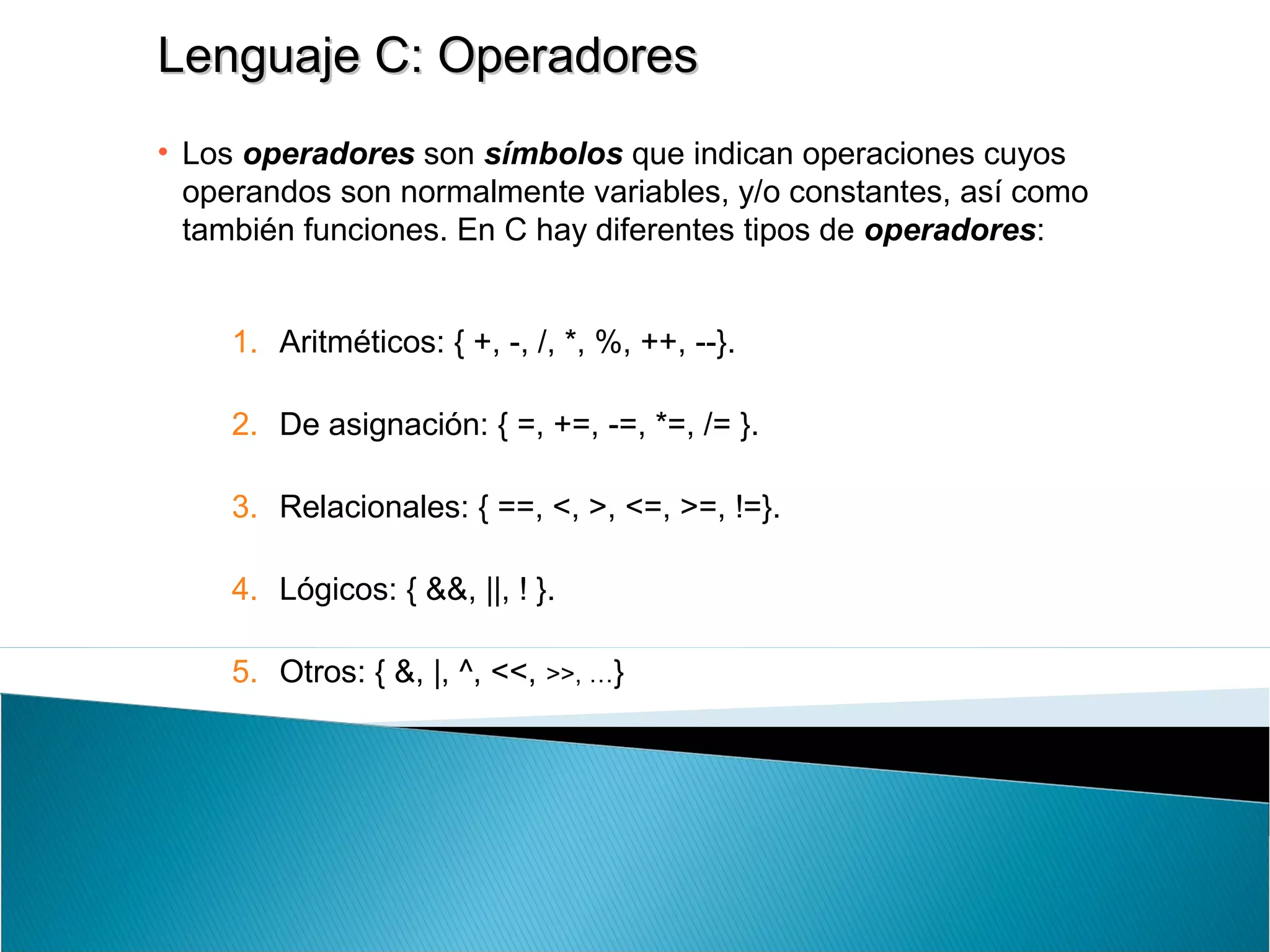 Lenguaje C: OperadoresLenguaje C: Operadores
• Los operadores son símbolos que indican operaciones cuyos
operandos son normalmente variables, y/o constantes, así como
también funciones. En C hay diferentes tipos de operadores:
1. Aritméticos: { +, -, /, *, %, ++, --}.
2. De asignación: { =, +=, -=, *=, /= }.
3. Relacionales: { ==, <, >, <=, >=, !=}.
4. Lógicos: { &&, ||, ! }.
5. Otros: { &, |, ^, <<, >>, …}
 