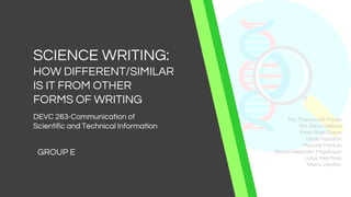 SCIENCE WRITING:
HOW DIFFERENT/SIMILAR
IS IT FROM OTHER
FORMS OF WRITING
GROUP E
DEVC 263-Communication of
Scientific and Technical Information
Ma. Theresa De Panes
Ma. Elena Dellosa
Peter Mark Duran
Diody Fadullan
Marjorie Manlulu
Alnard Alejandro Pagulayan
Julius Neil Piala
Nheru Veraflor
 