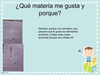 ¿Qué materia me gusta y
porque?
Quimica, porque me considero una
persona que le gusta los elementos
químicos y todas esas cosas
químicas`porque son chidas xD